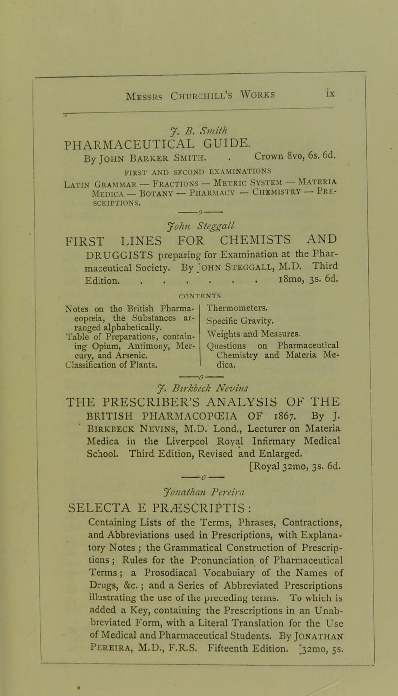 J. B. Smith PHARMACEUTICAL GUIDE. By John Barker Smith. . Crown 8vo, 6s. 6d. FIRST AND SECOND EXAMINATIONS Latin Grammar — Fractions — Metric System — Materia Medica — Botany — Pharmacy — Chemistry — Pre- scriptions. o John Steggall FIRST LINES FOR CHEMISTS AND DRUGGISTS preparing for Examination at the Phar- maceutical Society. By John Steggall, M.D. Third Edition. i8mo, 3s. 6d. contents Notes on the British Pharma- copoeia, the Substances ar- ranged alphabetically. Table of Preparations, contain- ing Opium, Antimony, Mer- cury, and Arsenic. Classification of Plants. Thermometers. Specific Gravity. Weights and Measures. Questions on Pharmaceutical Chemistry and Materia Me- dica. 0 J. Birkbeck Nevitis THE PRESCRIBER’S ANALYSIS OF THE BRITISH PHARMACOPOEIA OF 1867. By J. Birkbeck Nevins, M.D. Lond., Lecturer on Materia Medica in the Liverpool Royal Infirmary Medical School. Third Edition, Revised and Enlarged. [Royal 32mo, 3s. 6d. Jonathan Pereira SELECTA E PR^ESCRIPTIS : Containing Lists of the Terms, Phrases, Contractions, and Abbreviations used in Prescriptions, with Explana- tory Notes ; the Grammatical Construction of Prescrip- tions ; Rules for the Pronunciation of Pharmaceutical Terms; a Prosodiacal Vocabulary of the Names of Drugs, &c. ; and a Series of Abbreviated Prescriptions illustrating the use of the preceding terms. To which is added a Key, containing the Prescriptions in an Unab- breviated Form, with a Literal Translation for the Use of Medical and Pharmaceutical Students. By Jonathan Pereira, M.D., F.R.S. Fifteenth Edition. [321110, 5s.