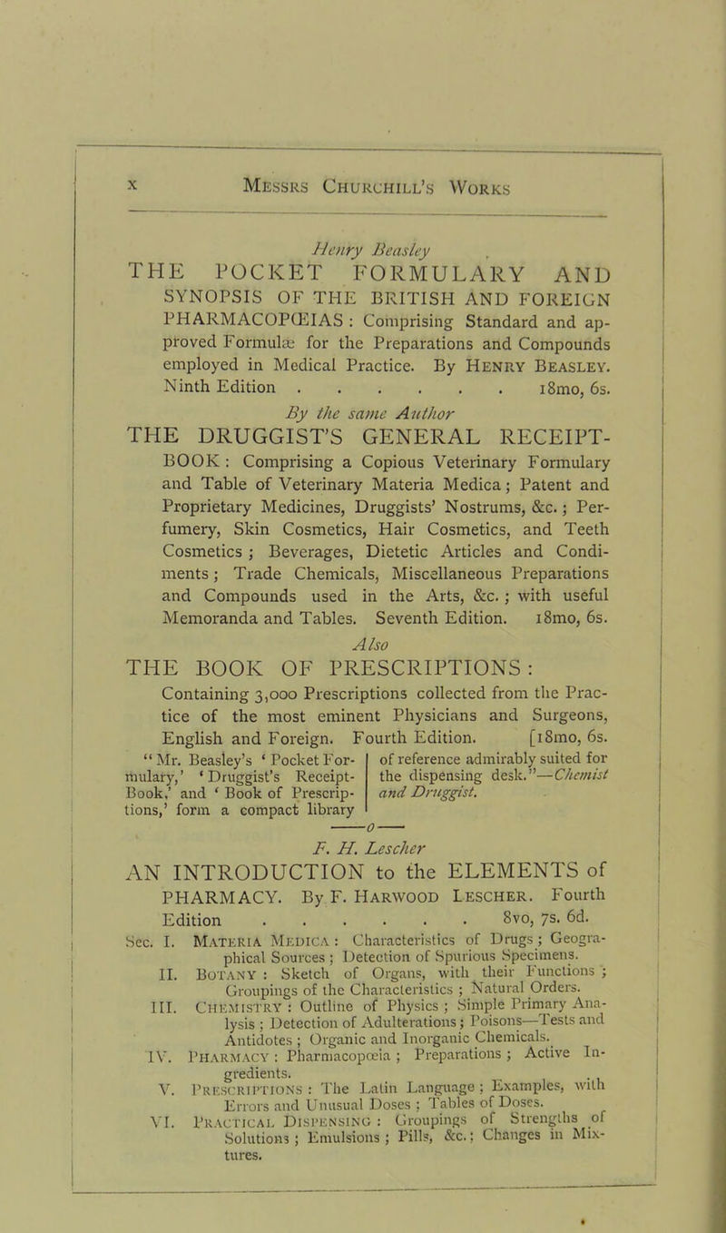 Henry Beasley THE POCKET FORMULARY AND SYNOPSIS OF THE BRITISH AND FOREIGN PHARMACOPOEIAS : Comprising Standard and ap- proved Formulae for the Preparations and Compounds employed in Medical Practice. By Henry Beasley. Ninth Edition i8mo, 6s. By the same Author THE DRUGGIST’S GENERAL RECEIPT- BOOK: Comprising a Copious Veterinary Formulary and Table of Veterinary Materia Medica; Patent and Proprietary Medicines, Druggists’ Nostrums, &c.; Per- fumery, Skin Cosmetics, Hair Cosmetics, and Teeth Cosmetics ; Beverages, Dietetic Articles and Condi- ments ; Trade Chemicals, Miscellaneous Preparations and Compounds used in the Arts, &c. ; with useful Memoranda and Tables. Seventh Edition. i8mo, 6s. Also THE BOOK OF PRESCRIPTIONS: Containing 3,000 Prescriptions collected from the Prac- tice of the most eminent Physicians and Surgeons, English and Foreign. Fourth Edition. [i8mo, 6s. “Mr. Beasley’s ‘PocketFor- mulary,’ ‘Druggist’s Receipt- Book,’ and ‘ Book of Prescrip- tions,’ form a compact library of reference admirably suited for the dispensing desk.”—Chemist and Druggist, F. H. Lescher AN INTRODUCTION to the ELEMENTS of PHARMACY. By F. Harwood Lescher. Fourth Edition 8vo, 7s. 6d. Sec. I. Materia Medica : Characteristics of Drugs ; Geogra- phical Sources ; Detection of Spurious Specimens. II. Botany : Sketch of Organs, with their Functions ; Groupings of the Characteristics ; Natural Orders. III. Chemistry : Outline of Physics ; Simple Primary Ana- lysis ; Detection of Adulterations; Poisons— 1 ests and Antidotes ; Organic and Inorganic Chemicals. 1Y. Pharmacy : Pharmacopoeia ; Preparations ; Active In- gredients. V. Prescriptions: The Latin Language; Examples, with Errors and Unusual Doses ; Tables of Doses. VI. Practical Dispensing : Groupings of Strengths of Solutions; Emulsions; Pills, &c.; Changes in Mix- tures.