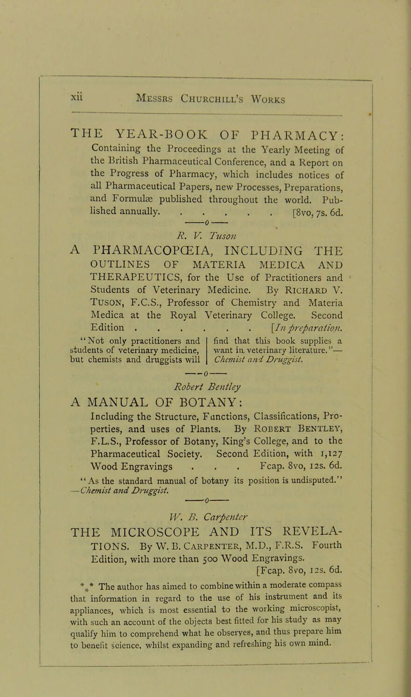 THE YEAR-BOOK OF PHARMACY: Containing the Proceedings at the Yearly Meeting of the British Pharmaceutical Conference, and a Report on the Progress of Pharmacy, which includes notices of all Pharmaceutical Papers, new Processes, Preparations, and Formulae published throughout the world. Pub- lished annually [8vo, 7s. 6d. A’. V. Tusou A PHARMACOPCEIA, INCLUDING THE OUTLINES OF MATERIA MEDICA AND THERAPEUTICS, for the Use of Practitioners and Students of Veterinary Medicine. By Richard V. Tuson, F.C.S., Professor of Chemistry and Materia Medica at the Royal Veterinary College. Second Edition [In preparation. “Not only practitioners and students of veterinary medicine, but chemists and druggists will find that this book supplies a want in veterinary literature.”— Chemist and Druggist. Robert Bentley A MANUAL OF BOTANY: Including the Structure, Functions, Classifications, Pro- perties, and uses of Plants. By Robert Bentley, F.L.S., Professor of Botany, King’s College, and to the Pharmaceutical Society. Second Edition, with 1,127 Wood Engravings . . . Fcap. 8vo, 12s. 6d. “As the standard manual of botany its position is undisputed.” —Chemist and Druggist. W. B. Carpenter THE MICROSCOPE AND ITS REVELA- TIONS. By W.B. Carpenter, M.D., F.R.S. Fourth Edition, with more than 500 Wood Engravings. [Fcap. 8vo, 12s. 6d. *#* The author has aimed to combine within a moderate compass that information in regard to the use of his instrument and its appliances, which is most essential to the working microscopist, with such an account of the objects best fitted for his study as may qualify him to comprehend what he obseryes, and thus prepare him to benefit science, whilst expanding and refreshing his own mind.