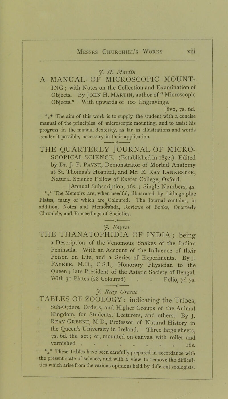 y. H. Martin A MANUAL OF MICROSCOPIC MOUNT- ING ; with Notes on the Collection and Examination of Objects. By John H. Martin, author of “ Microscopic Objects.” With upwards of ioo Engravings. [8vo, ys. 6d. **# The aim of this work is to supply the student with a concise manual of the principles of microscopic mounting, and to assist his progress in the manual dexterity, as far as illustrations and words render it possible, necessary in their application. o THE QUARTERLY JOURNAL OF MICRO- SCOPICAL SCIENCE. (Established in 1852.) Edited by Dr. J. F. Payne, Demonstrator of Morbid Anatomy at St. Thomas’s Hospital, and Mr. E. Ray Lankester, Natural Science Fellow of Exeter College, Oxford. [Annual Subscription, 16s. ; Single Numbers, 4s. *** The Memoirs are, when needful, illustrated by Lithographic Plates, many of which are Coloured. The Journal contains, in addition, Notes and Memoranda, Reviews of Books, Quarterly Chronicle, and Proceedings of Societies. 0 y. Fayrer THE THANATOPHIDIA OF INDIA; being a Description of the Venomous Snakes of the Indian Peninsula. With an Account of the Influence of their Poison on Life, and a Series of Experiments. By J. 1'AYRER, M.D., C.S.I., Honorary Physician to the Oueen ; late President of the Asiatic Society of Bengal. With 31 Plates (28 Coloured) . . Folio, 7/. ys. 0 y. Rcay Greene TABLltS OF ZOOLOGY : indicating the Tribes, Sub-Orders, Orders, and Pligher Groups of the Animal Kingdom, for Students, Lecturers, and others. By J. Reay Greene, M.D., Professor of Natural History in the Queen’s University in Ireland. Three large sheets, ys. 6d. the set; or, mounted on canvas, with roller and varnished *** 1 hese Tables have been carefully prepared in accordance with the present state of science, and with a view to remove the difficul- ties which arise from the various opinions held by different zoologists.