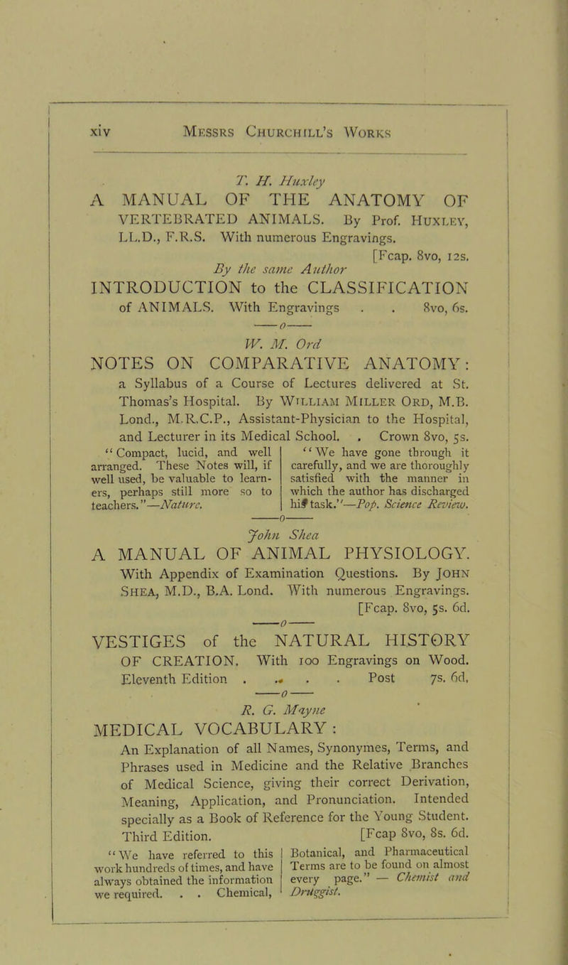 T. H. Huxley A MANUAL OF THE ’ ANATOMY OF VERTEBRATED ANIMALS. By Prof. HUXLEY, LL.D., F.R.S. With numerous Engravings. [Fcap. 8vo, 12s. By the same Author INTRODUCTION to the CLASSIFICATION of ANIMALS. With Engravings . . 8vo, 6s. W. M. Ord NOTES ON COMPARATIVE ANATOMY: a Syllabus of a Course of Lectures delivered at St. Thomas’s Hospital. By Wtlliam Miller Ord, M.B. Lond., M.R.C.P., Assistant-Physician to the Hospital, and Lecturer in its Medical School. . Crown 8vo, 5s. ‘ ‘ Compact, lucid, and well arranged. These Notes will, if well used, be valuable to learn ers, perhaps still more so to teachers. ”—Nature. “We have gone through it carefully, and we are thoroughly satisfied with the manner in which the author has discharged hi# task.’'—Pop. Science Review. John Shea A MANUAL OF ANIMAL PHYSIOLOGY. With Appendix of Examination Questions. By John Shea, M.D., B.A. Lond. With numerous Engravings. [Fcap. 8vo, 5s. 6d. VESTIGES of the NATURAL HISTORY OF CREATION. With 100 Engravings on Wood. Eleventh Edition . .* Post 7s- 6d. 0 R. G. Maync MEDICAL VOCABULARY: An Explanation of all Names, Synonymes, Terms, and Phrases used in Medicine and the Relative Branches of Medical Science, giving their correct Derivation, Meaning, Application, and Pronunciation. Intended specially as a Book of Reference for the Young Student. Third Edition. [Fcap Svo, 8s. 6d. “We have referred to this work hundreds of times, and have always obtained the information we required. . . Chemical, Botanical, and Pharmaceutical Terms are to be found on almost every page.” — Chemist and DrUpgist.