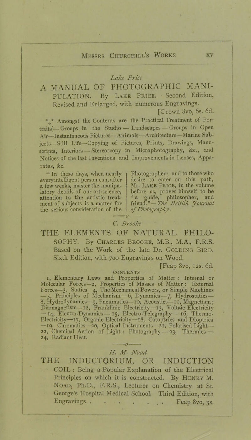 Lake Price A MANUAL OF PHOTOGRAPHIC MANI- PULATION. By Lake Price. Second Edition, Revised and Enlarged, with numerous Engravings. [Crown 8vo, 6s. 6cL Amongst the Contents are the Practical Treatment of Por- traits’— Groups in the Studio — Landscapes — Groups in Open Air—Instantaneous Pictures—Animals—Architecture—Marine Sub- jects—Still Life—Copying of Pictures, Prints, Drawings, Manu- scripts, Interiors—Stereoscopy in Microphotography, &c., and Notices of the last Inventions and Improvements in Lenses, Appa- ratus, &c. “In these days, when nearly every intelligent person can, after a few weeks, master the manipu- latory details of our art-science, attention to the artistic treat- ment of subjects is a matter for the serious consideration of the Photographer; and to those who desire to enter on this path, Mr. Lake Price, in the volume before us, proves himself to be * a guide, philosopher, and friend.”—The British Journal of Photography, C. Brooke THE ELEMENTS OF NATURAL PHILO- SOPHY. By Charles Brooke, M.B., M.A., F.R.S. Based on the Work of the late Dr. GOLDING Bird. Sixth Edition, with 700 Engravings on Wood. [Fcap 8vo, 12s. 6d. CONTENTS 1, Elementary Laws and Properties of Matter : Internal or Molecular Forces—2, Properties of Masses of Matter : External Forces—3, Statics—4, The Mechanical Powers, or Simple Machines — 5, Principles of Mechanism—6, Dynamics—7, Hydrostatics— 8, Hydrodynamics—9, Pneumatics—10, Acoustics—11, Magnetism; Diamagnetism—12, Franklinic Electricity—13, Voltaic Electricity — 14, Electro-Dynamics—15, Electro-Telegraphy—16, Thermo- Electricity—17. Organic Electricity—18, Catoptrics and Dioptrics —19, Chromatics—20, Optical Instruments —21, Polarised Light— 22, Chemical Action of Light : Photography — 23, Thermics—• 24, Radiant Heat. o H. M. Noad THE INDUCTORIUM, OR INDUCTION COIL: Being a Popular Explanation of the Electrical Principles on which it is constructed. By Henry M. Noad, Ph.D., F.R.S., Lecturer on Chemistry at St. George’s Hospital Medical School. Third Edition, with Engravings . Fcap 8vo, 3s.