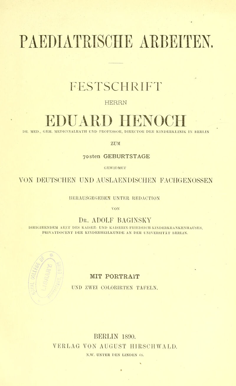 PAEDIATRISCHE ARBEITEN. FESTSCHRIFT HERRN EDUARD HENOCH DK. MED.. GEII. MEDICI KALRATH UND PROFESSOR, DIRECTOK DER KINDERKLINIK IN BERLIN ZUM 70sten GEBURTSTAGE GEWIDMET VON DEUTSCHEN UND AUSLAENDISCHEN FACHGENOSSEN HERAUS*:; EG EBEN UNTER REDACTIÜN VON Dr. ADOLF BAGINSKY DIRIGIRENDEM ARZT DES KAISER- UND KAISERIN-FRIEDRICH KINDERKRANKENHAUSES, PRIVATDOCENT DER KINDERHEILKUNDE AN DER UNIVERSITÄT BERLIN. MIT PORTRAIT UND ZWEI COLORIRTEN TAFELN. BERLIN 1890. VERLAG VON A ü G U S T HIRS CIIWA L D. N.W. UNTER DEN LINDEN 68.