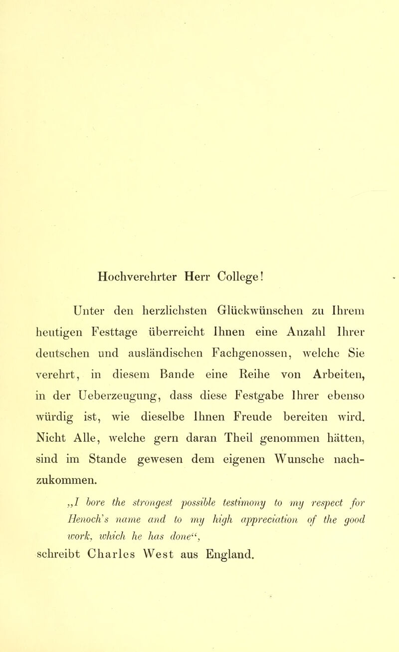Hochverehrter Herr College! Unter den herzlichsten Glückwünschen zu Ihrem heutigen Festtage überreicht Ihnen eine Anzahl Ihrer deutschen und ausländischen Fachgenossen, welche Sie verehrt, in diesem Bande eine Reihe von Arbeiten, in der Ueberzeugung, dass diese Festgabe Ihrer ebenso würdig ist, wie dieselbe Ihnen Freude bereiten wird. Nicht Alle, welche gern daran Theil genommen hätten, sind im Stande gewesen dem eigenen Wunsche nach- zukommen. ,,I höre the strongest possible testimony to my respect for Renoctis narrte and to my high appreciation of the good wor/c, which he lias done“, schreibt Charles West aus England. ©