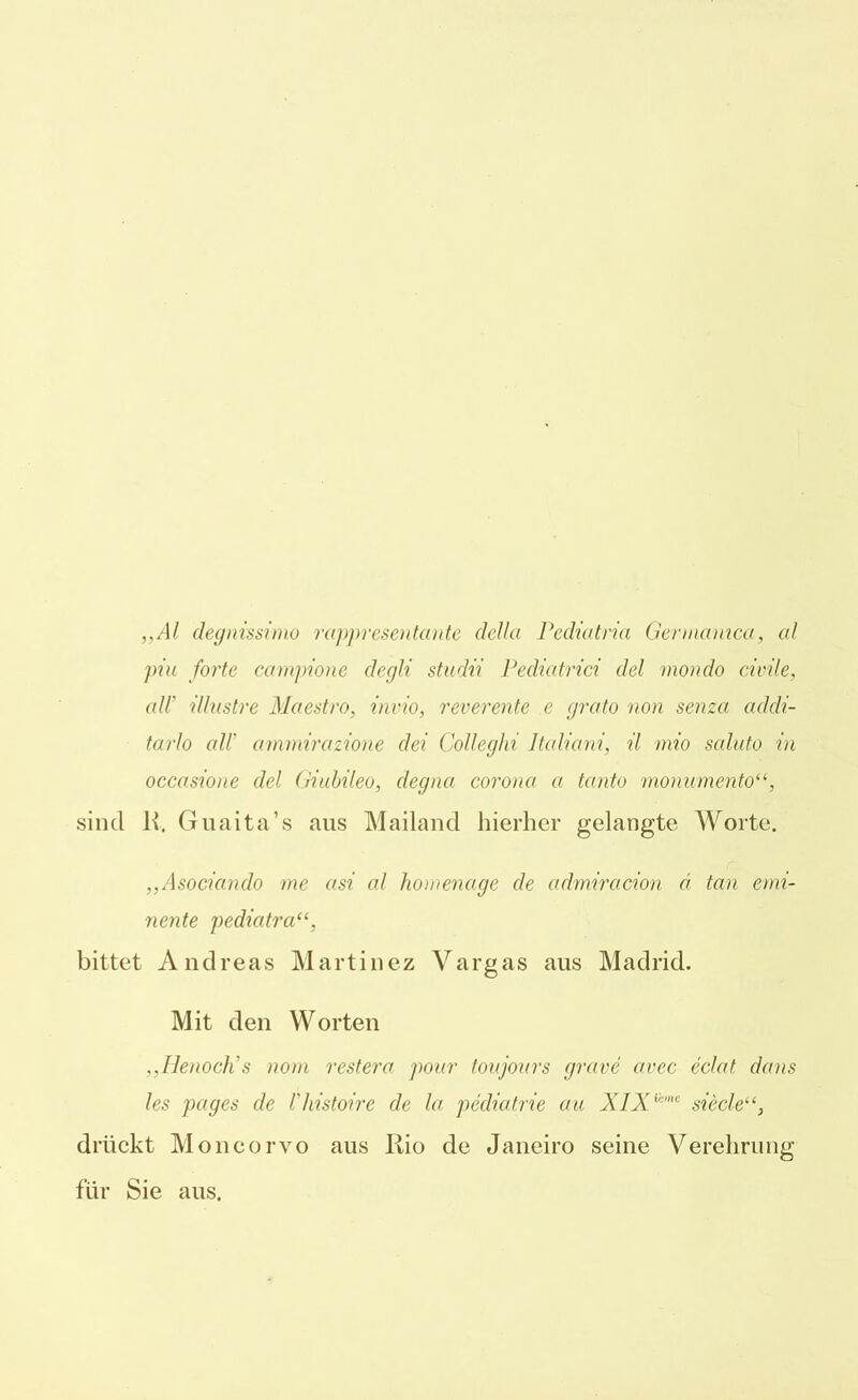 „Al degnissimo rappresentante dellci Pediatria Germanica, cd piu forte campione degli studii Pedicitrici clel mondo civile, all' illustre Maestro, invio, reverente e grato non senza addi- tarlo all' ammirazione (lei Colleghi Mcdiani, il mio scduto in occasione clel Giubileo, degna corona a tanto monumento“, sind R. Guaita’s aus Mailand hierher gelangte Worte. „Asociando me asi al homenage de admiracion a tan emi- nente pediatra“, bittet Andreas Martinez Vargas aus Madrid. Mit den Worten „Henoch's nom restera ponr toujoiirs grave avec eclat dans les pages de l'liistoire de la pecliatrie au XIXiime siecle“, drückt Moncorvo aus Rio de Janeiro seine Verehrung für Sie aus.