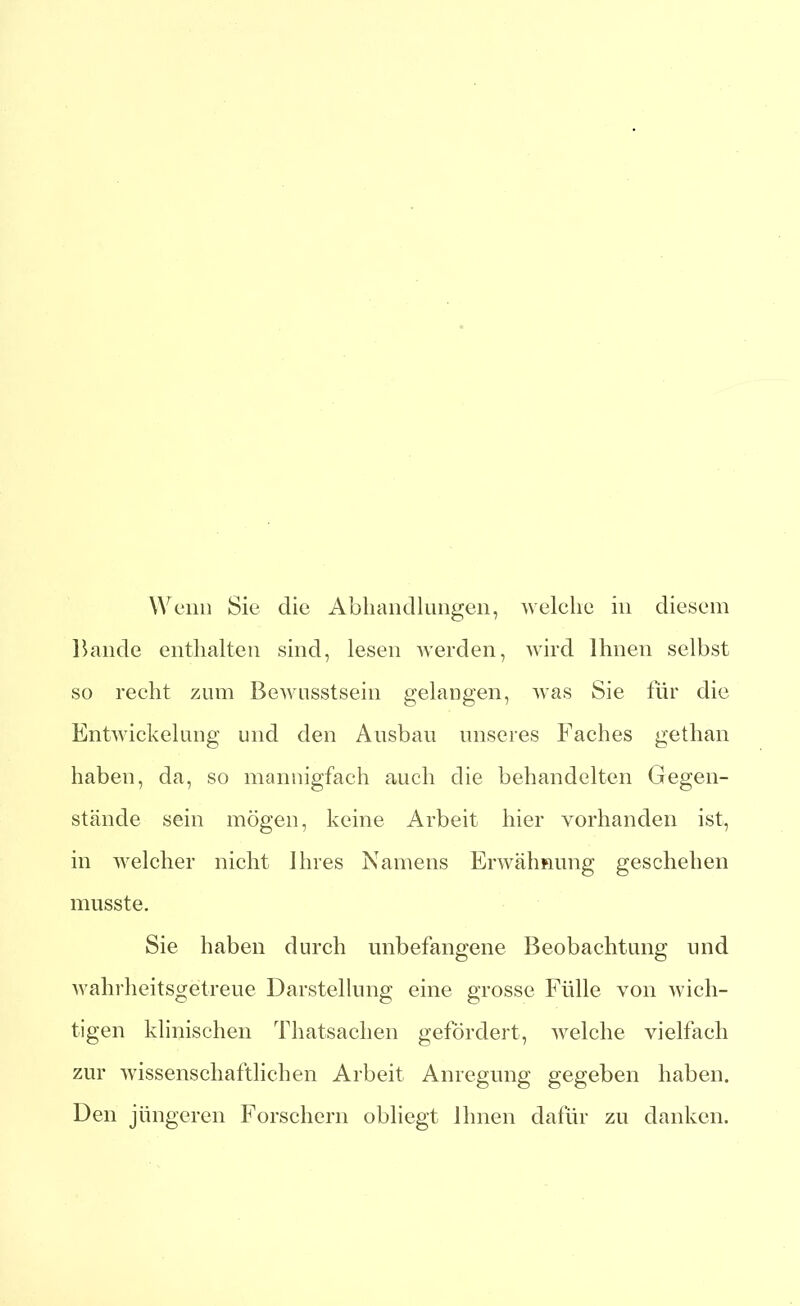 Wenn Sie die Abhandlungen, welche in diesem Bande enthalten sind, lesen werden, wird Ihnen selbst so recht zum Bewusstsein gelangen, was Sie für die Entwickelung und den Ausbau unseres Faches getlian haben, da, so mannigfach auch die behandelten Gegen- stände sein mögen, keine Arbeit hier vorhanden ist, in welcher nicht Ihres Namens Erwähnung geschehen musste. Sie haben durch unbefangene Beobachtung und wahrheitsgetreue Darstellung eine grosse Fülle von wich- tigen klinischen Thatsachen gefördert, welche vielfach zur wissenschaftlichen Arbeit Anregung gegeben haben. Den jüngeren Forschern obliegt Ihnen dafür zu danken.
