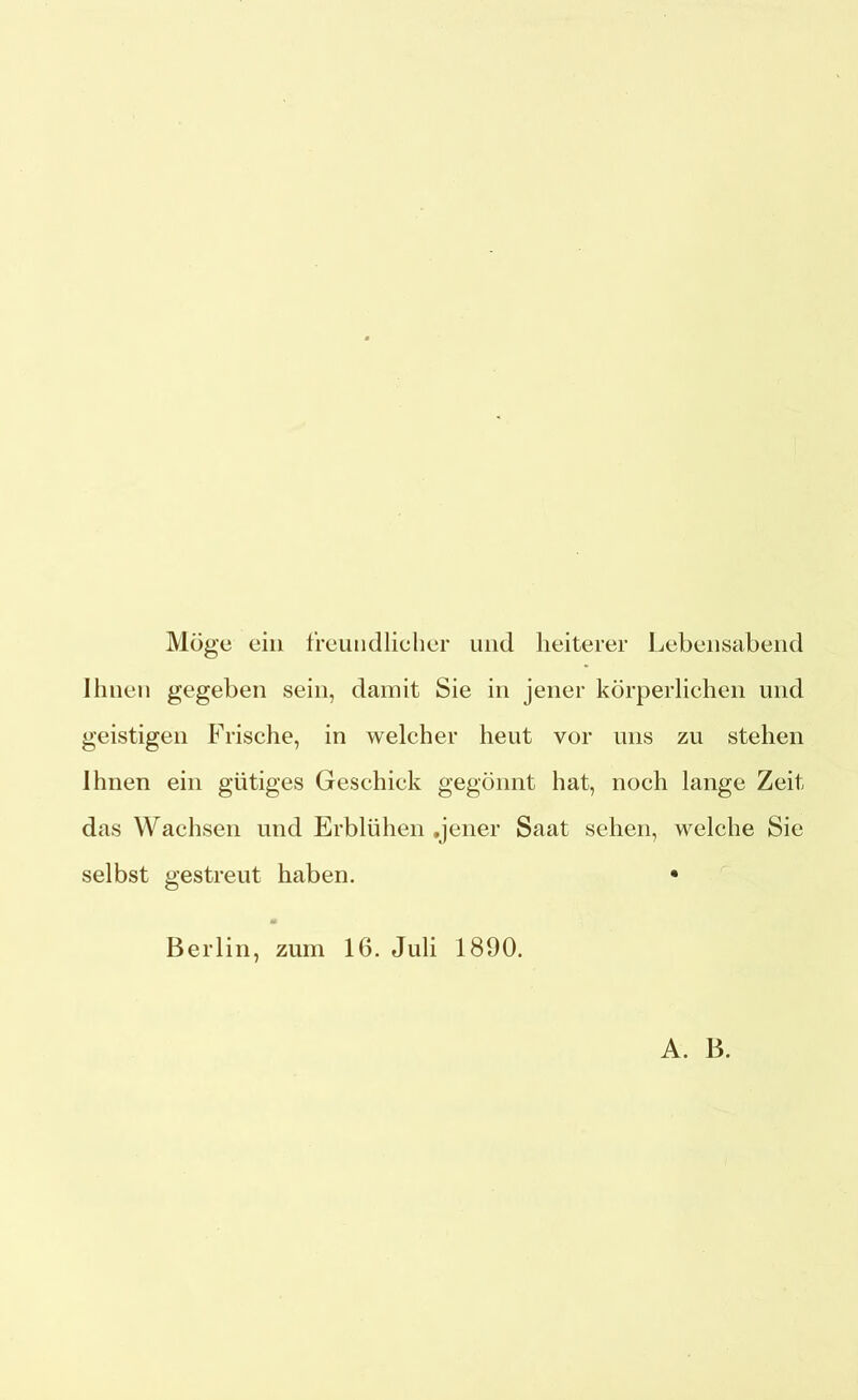 Möge ein freundlicher und heiterer Lebensabend Ihnen gegeben sein, damit Sie in jener körperlichen und geistigen Frische, in welcher heut vor uns zu stehen Ihnen ein gütiges Geschick gegönnt hat, noch lange Zeit das Wachsen und Erblühen .jener Saat sehen, welche Sie selbst gestreut haben. • Berlin, zum 16. Juli 1890. A. B.