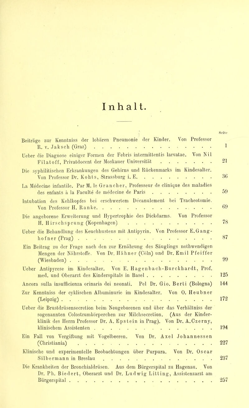 Inhalt. v Seite Beiträge zur Kenntniss der lobären Pneumonie der Kinder. Von Professor R. v. Jak sch (Graz) 1 Ueber die Diagnose einiger Formen der Febris intermittentis larvatae. Von Nil Filatoff, Privatdocent der Moskauer Universität 21 Die syphilitischen Erkrankungen des Gehirns und Rückenmarks im Kindesalter. Von Professor Dr. Kohts, Strassburg i. E 36 La Medecine infantile. Par M. le Grancher, Professeur de clinique des maladies des enfants ä la Faculte de medecine de Paris 59 Intubation des Kehlkopfes bei erschwertem Decanulement bei Tracheotomie. Von Professor H. Ranke 69 Die angeborene Erweiterung und Hypertrophie des Dickdarms. Von Professor H. Hirschsprung (Kopenhagen) 78 Ueber die Behandlung des Keuchhustens mit Antipyrin. Von Professor E.Gang- hof n er (Prag) 87 Ein Beitrag zu der Frage nach den zur Ernährung des Säuglings nothwendigen Mengen der Nährstoffe. Von Dr. Hähner (Cöln) und Dr. Emil Pfeiffer (Wiesbaden) 99 Ueber Antipyrese im Kindesalter. Von E. Hagenbach-Burckhardt, Prof. med. und Oberarzt des Kinderspitals in Basel 125 Ancora sulla insufficienza orinaria dei neonati. Pel Dr. Gio. Berti (Bologna) 144 Zur Kenntniss der cyklischen Albuminurie im Kindesalter. Von 0. Heubner (Leipzig) 172 Ueber die Brustdrüsensecretion beim Neugeborenen und über das Verhältniss der sogenannten Colostrumkörperchen zur Milchsecretion. (Aus der Kinder- klinik des Herrn Professor Dr. A. Epstein in Prag). Von Dr. A.Czerny, klinischem Assistenten 194 Ein Fall von Vergiftung mit Vogelbeeren. Von Dr. Axel Johannessen (Christiania) 227 Klinische und experimentelle Beobachtungen über Purpura. Von Dr. Oscar Silbermann in Breslau 237 Die Krankheiten der Bronchialdrüsen. Aus dem Bürgerspital zu Hagenau. Von Dr. Ph. Biedert, Oberarzt und Dr. Ludwig Litting, Assistenzarzt am Bürgerspital 257