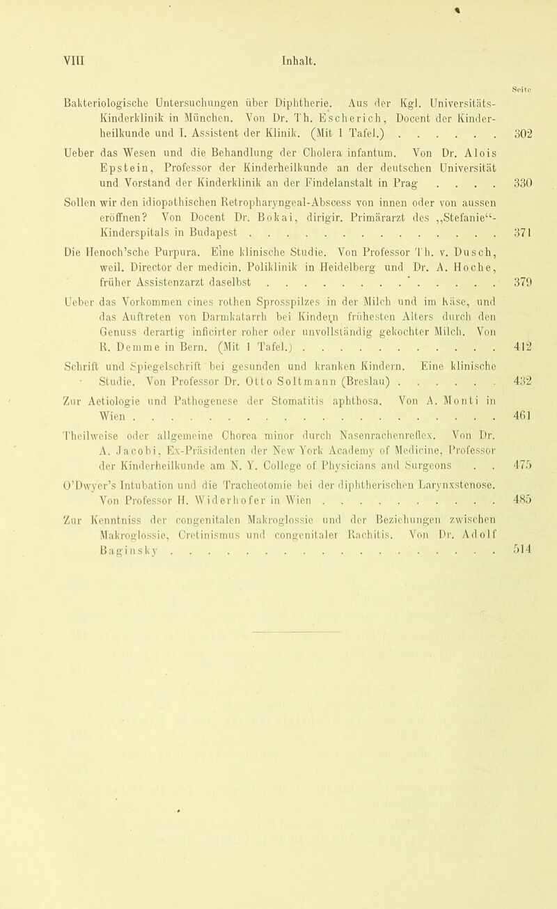 Seite Bakteriologische Untersuchungen über Diphtherie. Aus der Kgl. Universitäts- Kinderklinik in München. Von Dr. Th. Escherich, Docent der Kinder- heilkunde und I. Assistent der Klinik. (Mit 1 Tafel.) 302 Ueber das Wesen und die Behandlung der Cholera infantum. Von Dr. Alois Epstein, Professor der Kinderheilkunde an der deutschen Universität und Vorstand der Kinderklinik an der Findelanstalt in Prag .... 330 Sollen wir den idiopathischen Retropharyngeal-Abscess von innen oder von aussen eröffnen? Von Docent Dr. Bokai, dirigir. Primärarzt des „Stefanie“- Kinderspitals in Budapest 371 Die Henoch’sche Purpura. Eine klinische Studie. Von Professor Th. v. Dusch, weil. Director der medicin. Poliklinik in Heidelberg und Dr. A. Iloche, früher Assistenzarzt daselbst ’ 379 Ueber das Vorkommen eines rothen Sprosspilzes in der Milch und im häse, und das Auftreten von Darmkatarrh bei Kindei.n frühesten Alters durch den Genuss derartig inficirter roher oder unvollständig gekochter Milch. Von R. Demme in Bern. (Mit 1 Tafel.) 412 Schrift und Spiegelschrift bei gesunden und kranken Kindern. Eine klinische Studie. Von Professor Dr. Otto Soltmann (Breslau) 432 Zur Aetiologie und Pathogenese der Stomatitis aphthosa. Von A. Monti in Wien 461 Theilweise oder allgemeine Chorea minor durch Nasenrachenreflex. Von Dr. A. Jacobi, Ex-Präsidenten der New York Academy of Medicine, Professor der Kinderheilkunde am N. Y. College of Physicians and Surgeons . . 475 O’Dwyer’s Intubation und die Tracheotomie bei der diphtherischen Larynxstenose. Von Professor H. Wider ho f er in Wien 485 Zur Kenntniss der congenitalen Makroglossie und der Beziehungen zwischen Makroglossie, Cretinismus und congenitaler Rachitis. Von Di'. Adolf Baginsky 514