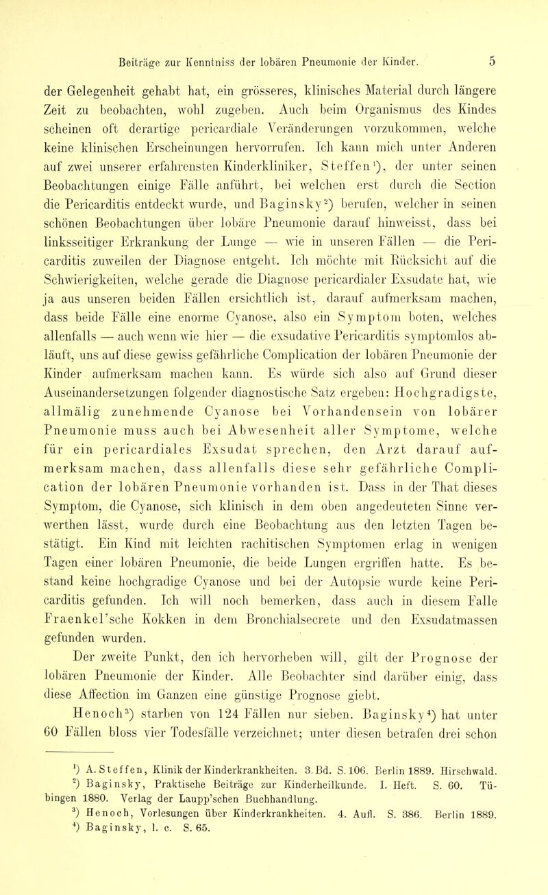 der Gelegenheit gehabt hat, ein grösseres, klinisches Material durch längere Zeit zu beobachten, wohl zugeben. Auch beim Organismus des Kindes scheinen oft derartige pericardiale Veränderungen vorzukommen, welche keine klinischen Erscheinungen hervorrufen. Ich kann mich unter Anderen auf zwei unserer erfahrensten Kinderkliniker, Steffen'), der unter seinen Beobachtungen einige Fälle anführt, bei welchen erst durch die Section die Pericarditis entdeckt wurde, und Baginsky* 2) berufen, welcher in seinen schönen Beobachtungen über lobäre Pneumonie darauf hinweisst, dass bei linksseitiger Erkrankung der Lunge — wie in unseren Fällen — die Peri- carditis zuweilen der Diagnose entgeht. Ich möchte mit Rücksicht auf die Schwierigkeiten, welche gerade die Diagnose pericardialer Exsudate hat, wie ja aus unseren beiden Fällen ersichtlich ist, darauf aufmerksam machen, dass beide Fälle eine enorme Cyanose, also ein Symptom boten, welches allenfalls — auch wenn wie hier — die exsudative Pericarditis symptomlos ab- läuft, uns auf diese gewiss gefährliche Complication der lobären Pneumonie der Kinder aufmerksam machen kann. Es würde sich also auf Grund dieser Auseinandersetzungen folgender diagnostische Satz ergeben: Hochgradigste, allmälig zunehmende Cyanose bei Vorhandensein von lobärer Pneumonie muss auch bei Abwesenheit aller Symptome, welche für ein pericardiales Exsudat sprechen, den Arzt darauf auf- merksam machen, dass allenfalls diese sehr gefährliche Compli- cation der lobären Pneumonie vorhanden ist. Dass in der That dieses Symptom, die Cyanose, sich klinisch in dem oben an gedeuteten Sinne ver- werthen lässt, wurde durch eine Beobachtung aus den letzten Tagen be- stätigt. Ein Kind mit leichten rachitischen Symptomen erlag in wenigen Tagen einer lobären Pneumonie, die beide Lungen ergriffen hatte. Es be- stand keine hochgradige Cyanose und bei der Autopsie wurde keine Peri- carditis gefunden. Ich will noch bemerken, dass auch in diesem Falle FraenkeEsche Kokken in dem Bronchialsecrete und den Exsudatmassen gefunden wurden. Der zweite Punkt, den ich hervorheben will, gilt der Prognose der lobären Pneumonie der Kinder. Alle Beobachter sind darüber einig, dass diese Affection im Ganzen eine günstige Prognose giebt. Henoch3) starben von 124 Fällen nur sieben. Baginsky4) hat unter 60 Fällen bloss vier Todesfälle verzeichnet; unter diesen betrafen drei schon *) A. Steffen, Klinik der Kinderkrankheiten. 3.Bd. S. 106. Berlin 1889. Hirschwald. 2) Baginsky, Praktische Beiträge zur Kinderheilkunde. I. Heft. S. 60. Tü- bingen 1880. Verlag der Laupp’schen Buchhandlung. 3) Henoch, Vorlesungen über Kinderkrankheiten. 4. Aull. S. 386. Berlin 1889. 4) Baginsky, 1. c. S. 65.