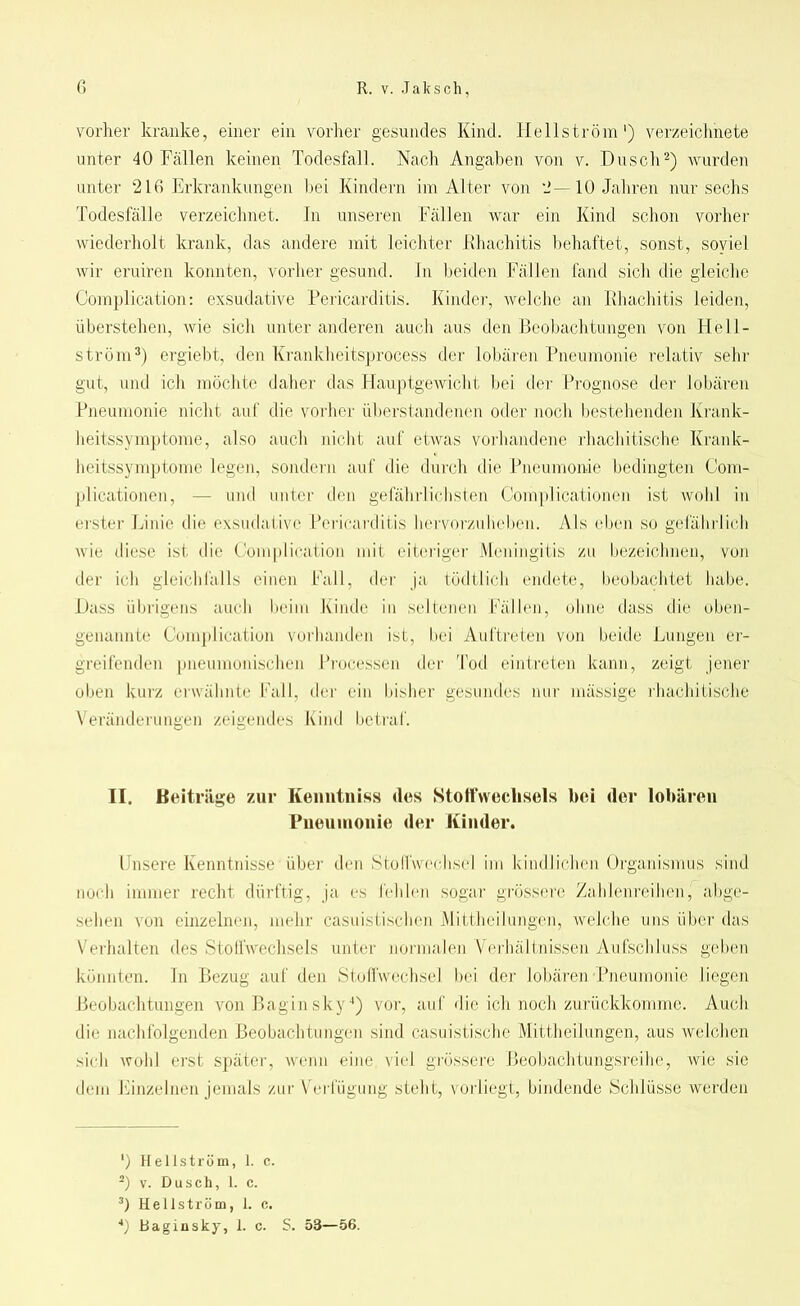 vorher kranke, einer ein vorher gesundes Kind. Hellström1) verzeichnete unter 40 Fallen keinen Todesfall. Nach Angaben von v. Dusch2) wurden unter 216 Erkrankungen bei Kindern im Alter von 2—10 Jahren nur sechs Todesfälle verzeichnet, ln unseren Fällen war ein Kind schon vorher wiederholt krank, das andere mit leichter Rhacliitis behaftet, sonst, soviel wir eruiren konnten, vorher gesund. In beiden Fällen fand sich die gleiche Complication: exsudative Pericarditis. Kinder, welche an Rhacliitis leiden, überstellen, wie sich unter anderen auch aus den Beobachtungen von Hell- ström3) ergiebt, den Krankheitsprocess der lobären Pneumonie relativ sein- gut, und ich möchte daher das Hauptgewicht bei der Prognose der lobären Pneumonie nicht auf die vorher überstandenen oder noch bestehenden Krank- heitssymptome, also auch nicht auf etwas vorhandene rhachitische Krankl heitssymptome legen, sondern auf die durch die Pneumonie bedingten Com- plicationen, — und unter den gefährlichsten Complicationen ist wohl in erster Linie die exsudative Pericarditis hervorzuheben. Als eben so gefährlich wie diese ist die Complication mit eiteriger Meningitis zu bezeichnen, von der ich gleichfalls einen Fall, der ja tödtlich endete, beobachtet habe. Dass übrigens auch beim Kinde in seltenen Fällen, ohne dass die oben- genannte Complication vorhanden ist, bei Auftreten von beide Lungen er- greifenden pneumonischen Processen der Tod ein treten kann, zeigt jener oben kurz erwähnte Lall, der ein bisher gesundes nur mässige rhachitische Veränderungen zeigendes Kind betraf. II. Beiträge zur Kenntnis« des Stoffwechsels bei der lobären Pneumonie der Kinder. Unsere Kenntnisse über den Stodwechsel im kindlichen Organismus sind noch immer recht dürftig, ja es fehlen sogar grössere Zahlenreihen, abge- sehen von einzelnen, mehr casuistischen Mittheilungen, welche uns über das Verhalten des »Stoffwechsels unter normalen Verhältnissen Aufschluss geben könnten. In Bezug auf den Stoffwechsel bei der lobären Pneumonie liegen Beobachtungen von Bagin sky4) vor, auf die ich noch zurückkomme. Auch die nachfolgenden Beobachtungen sind casuistische Mittheilungen, aus welchen sich wohl erst später, wenn eine viel grössere Beobachtungsreihe, wie sie dem Einzelnen jemals zur Verfügung steht, vorliegt, bindende »Schlüsse werden ') Hellström, 1. c. 2) v. Dusch, 1. c. 3) Hellström, 1. c. 4) Bag in sky, 1. c. S. 53—56.