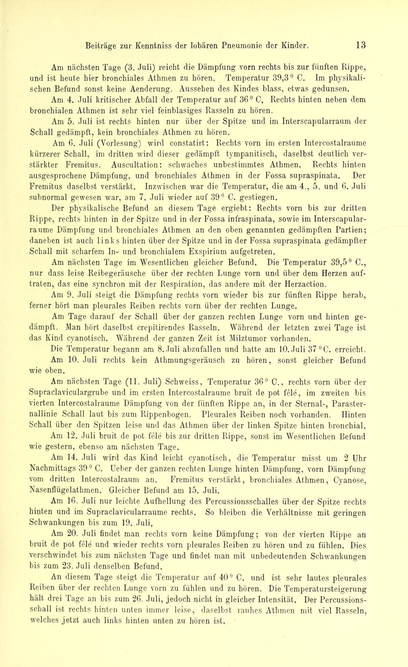 Am nächsten Tage (3. Juli) reicht die Dämpfung vorn rechts bis zur fünften Rippe, und ist heute hier bronchiales Athmen zu hören. Temperatur 39,3° 0. Im physikali- schen Befund sonst keine Aenderung. Aussehen des Kindes blass, etwas gedunsen. Am 4. Juli kritischer Abfall der Temperatur auf 36° C. Rechts hinten neben dem bronchialen Athmen ist sehr viel feinblasiges Rasseln zu hören. Am 5. Juli ist rechts hinten nur über der Spitze und im Interscapularraum der Schall gedämpft, kein bronchiales Athmen zu hören. Am 6. Juli (Vorlesung) wird constatirt: Rechts vorn im ersten Intercostalraume kürzerer Schall, im dritten wird dieser gedämpft tympanitisch, daselbst deutlich ver- stärkter Fremitus. Auscultation: schwaches unbestimmtes Athmen. Rechts hinten ausgesprochene Dämpfung, und bronchiales Athmen in der Fossa supraspinata. Der Fremitus daselbst verstärkt. Inzwischen war die Temperatur, die am 4., 5. und 6. Juli subnormal gewesen war, am 7. Juli wieder auf 39° C. gestiegen. Der physikalische Befund an diesem Tage ergiebt: Rechts vorn bis zur dritten Rippe, rechts hinten in der Spitze und in der Fossa infraspinata, sowie im Interscapular- raume Dämpfung und bronchiales Athmen an den oben genannten gedämpften Partien; daneben ist auch links hinten über der Spitze und in der Fossa supraspinata gedämpfter Schall mit scharfem In- und bronchialem Exspirium aufgetreten. Am nächsten Tage im Wesentlichen gleicher Befund. Die Temperatur 39,5° C., nur dass leise Reibegeräusche über der rechten Lunge vorn und über dem Herzen auf- traten, das eine synchron mit der Respiration, das andere mit der Herzaction. Am 9. Juli steigt die Dämpfung rechts vorn wieder bis zur fünften Rippe herab, ferner hört man pleurales Reiben rechts vorn über der rechten Lunge. Am Tage darauf der Schall über der ganzen rechten Lunge vorn und hinten ge- dämpft. Man hört daselbst crepitirendes Rasseln. Während der letzten zwei Tage ist das Kind cyanotisch. Während der ganzen Zeit ist Milztumor vorhanden. Die Temperatur begann am 8. Juli abzufallen und hatte am 10. Juli 37 °C. erreicht. Am 10. Juli rechts kein Athmungsgeräusch zu hören, sonst gleicher Befund wie oben. Am nächsten Tage (11. Juli) Schweiss, Temperatur 36° C., rechts vorn über der Supraclaviculargrube und im ersten Intercostalraume bruit de pot feie, im zweiten bis vierten Intercostalraume Dämpfung von der fünften Rippe an, in der Sternal-, Paraster- nallinie Schall laut bis zum Rippenbogen. Pleurales Reiben noch vorhanden. Hinten Schall über den Spitzen leise und das Athmen über der linken Spitze hinten bronchial. Am 12. Juli bruit de pot feie bis zur dritten Rippe, sonst im Wesentlichen Befund wie gestern, ebenso am nächsten Tage. Am 14. Juli wird das Kind leicht cyanotisch, die Temperatur misst um 2 Uhr Nachmittags 39° C. Ueber der ganzen rechten Lunge hinten Dämpfung, vorn Dämpfung vom dritten lntercostalraum an. Fremitus verstärkt, bronchiales Athmen, Cyanose, Nasenflügelathmen. Gleicher Befund am 15. Juli. Am 16. Juli nur leichte Aufhellung des Percussionsschalles über der Spitze rechts hinten und im Supraclavicularraume rechts. So bleiben die Verhältnisse mit geringen Schwankungen bis zum 19. Juli. Am 20. Juli findet man rechts vorn keine Dämpfung; von der vierten Rippe an bruit de pot feie und wieder rechts vorn pleurales Reiben zu hören und zu fühlen. Dies verschwindet bis zum nächsten Tage und findet man mit unbedeutenden Schwankungen bis zum 23. Juli denselben Befund. An diesem Tage steigt die Temperatur auf 40° C. und ist sehr lautes pleurales Reiben über der rechten Lunge vorn zu fühlen und zu hören. Die Temperatursteigerung hält drei Tage an bis zum 26. Juli, jedoch nicht in gleicher Intensität. Der Percussions- schall ist rechts hinten unten immer leise, daselbst rauhes Athmen mit viel Rasseln, welches jetzt auch links hinten unten zu hören ist.