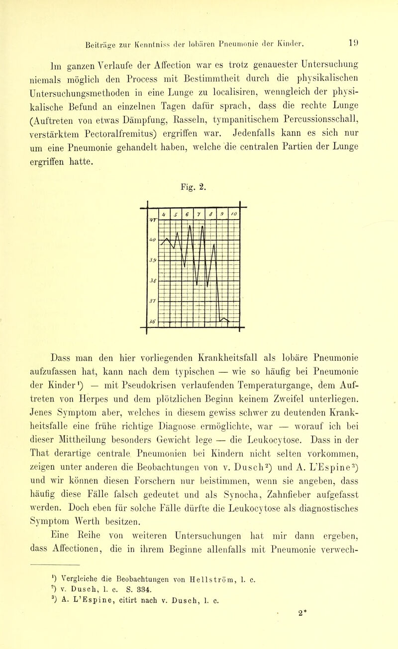 Im ganzen Verlaufe der Alfection war es trotz genauester Untersuchung niemals möglich den Process mit Bestimmtheit durch die physikalischen Untersuchungsmethoden in eine Lunge zu localisiren, wenngleich der physi- kalische Befund an einzelnen Tagen dafür sprach, dass die rechte Lunge (Auftreten von etwas Dämpfung, Rasseln, tympanitischem Percussionsschall, verstärktem Pectoralfremitus) ergriffen war. Jedenfalls kann es sich nur um eine Pneumonie gehandelt haben, welche die centralen Partien der Lunge ergriffen hatte. Fig. 2. Dass man den hier vorliegenden Krankheitsfall als lobäre Pneumonie aufzufassen hat, kann nach dem typischen — wie so häufig bei Pneumonie der Kinder') — mit Pseudokrisen verlaufenden Temperaturgange, dem Auf- treten von Herpes und dem plötzlichen Beginn keinem Zweifel unterliegen. Jenes Symptom aber, welches in diesem gewiss schwer zu deutenden Krank- heitsfälle eine frühe richtige Diagnose ermöglichte, war — worauf ich bei dieser Mittheilung besonders Gewicht lege — die Leukocytose. Dass in der That derartige centrale Pneumonien bei Kindern nicht selten Vorkommen, zeigen unter anderen die Beobachtungen von v. Dusch2) und A. L'Espine2) und wir können diesen Forschern nur beistimmen, wenn sie angeben, dass häufig diese Fälle falsch gedeutet und als Synocha, Zahnfieber aufgefasst werden. Doch eben für solche Fälle dürfte die Leukocytose als diagnostisches Symptom Werth besitzen. Eine Reihe von weiteren Untersuchungen hat mir dann ergeben, dass Affectionen, die in ihrem Beginne allenfalls mit Pneumonie verwech- ') Vergleiche die Beobachtungen von Hellström, 1. c. ') v. Dusch, 1. c. S. 334. 3) A. L’Espine, citirt nach v. Dusch, 1. c. 2*