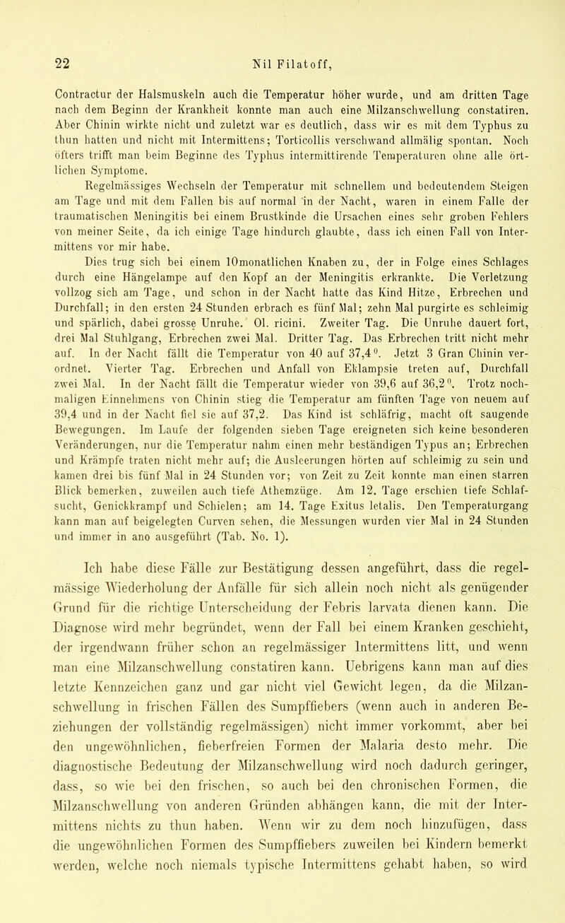 Contractur der Halsmuskeln auch die Temperatur höher wurde, und am dritten Tage nach dem Beginn der Krankheit konnte man auch eine Milzanschwellung constatiren. Aber Chinin wirkte nicht und zuletzt war es deutlich, dass wir es mit dem Typhus zu thun hatten und nicht mit Intermittcns; Torticollis verschwand allmälig spontan. Noch öfters trifft man beim Beginne des Typhus intermittirende Temperaturen ohne alle ört- lichen Symptome. Regelmässiges Wechseln der Temperatur mit schnellem und bedeutendem Steigen am Tage und mit dem Fallen bis auf normal in der Nacht, waren in einem Falle der traumatischen Meningitis bei einem Brustkinde die Ursachen eines sehr groben Fehlers von meiner Seite, da ich einige Tage hindurch glaubte, dass ich einen Fall von Inter- mittens vor mir habe. Dies trug sich bei einem lOmonatlichen Knaben zu, der in Folge eines Schlages durch eine Hängelampe auf den Kopf an der Meningitis erkrankte. Die Verletzung vollzog sich am Tage, und schon in der Nacht hatte das Kind Hitze, Erbrechen und Durchfall; in den ersten 24 Stunden erbrach es fünf Mal; zehn Mal purgirto es schleimig und spärlich, dabei grosse Unruhe. Ol. ricini. Zweiter Tag. Die Unruhe dauert fort, drei Mal Stuhlgang, Erbrechen zwei Mal. Dritter Tag. Das Erbrechen tritt nicht mehr auf. In der Nacht fällt die Temperatur von 40 auf 37,4°. Jetzt 3 Gran Chinin ver- ordnet. Vierter Tag. Erbrechen und Anfall von Eklampsie treten auf, Durchfall zwei Mal. In der Nacht fällt die Temperatur wieder von 39,6 auf 36,2n. Trotz noch- maligen Einnehmens von Chinin stieg die Temperatur am fünften Tage von neuem auf 39,4 und in der Nacht fiel sie auf 37,2. Das Kind ist schläfrig, macht oft saugende Bewegungen. Im Laufe der folgenden sieben Tage ereigneten sich keine besonderen Veränderungen, nur die Temperatur nahm einen mehr beständigen Typus an; Erbrechen und Krämpfe traten nicht mehr auf; die Ausleerungen hörten auf schleimig zu sein und kamen drei bis fünf Mal in 24 Stunden vor; von Zeit zu Zeit konnte man einen starren Blick bemerken, zuweilen auch tiefe Athemzüge. Am 12. Tage erschien tiefe Schlaf- sucht, Genickkrampf und Schielen; am 14. Tage Exitus letalis. Den Temperaturgang kann man auf beigelegten Curven sehen, die Messungen wurden vier Mal in 24 Stunden und immer in ano ausgeführt (Tab. No. 1). Ich habe diese Fälle zur Bestätigung dessen angeführt, dass die regel- mässige Wiederholung der Anfälle für sich allein noch nicht als genügender Grund für die richtige Unterscheidung der Febris larvata dienen kann. Pie Diagnose wird mehr begründet, wenn der Fall bei einem Kranken geschieht, der irgendwann früher schon an regelmässiger lntermittens litt, und wenn man eine Milzanschwellung constatiren kann. Uebrigens kann man auf dies letzte Kennzeichen ganz und gar nicht viel Gewicht legen, da die Milzan- schwellung in frischen Fällen des Sumpffiebers (wenn auch in anderen Be- ziehungen der vollständig regelmässigen) nicht immer vorkommt, aber bei den ungewöhnlichen, fieberfreien Formen der Malaria desto mehr. Die diagnostische Bedeutung der Milzanschwellung wird noch dadurch geringer, dass, so wie bei den frischen, so auch bei den chronischen Formen, die Milzanschwellung von anderen Gründen abhängen kann, die mit der Jnter- mittens nichts zu thun haben. Wenn wir zu dem noch hinzufügen, dass die ungewöhnlichen Formen des Sumpffiebers zuweilen bei Kindern bemerkt werden, welche noch niemals typische lntermittens gehabt haben, so wird