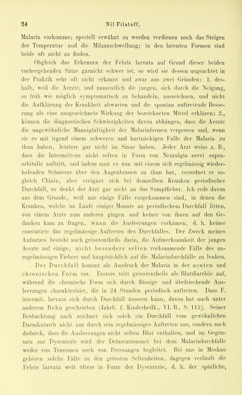 Malaria vorkomme; speciell erwähnt zu werden verdienen noch das Steigen der Temperatur und die Milzanschwellung; in den latenten Formen sind beide oft nicht zu finden. Obgleich das Erkennen der Febris larvata auf Grund dieser beiden vorhergehenden Sätze garnicht schwer ist, so wird sie dessen ungeachtet in der Praktik sehr oft nicht erkannt und zwar aus zwei Gründen: 1. des- halb, weil die Aerzte, und namentlich die jungen, sich durch die Neigung, so früh wie möglich symptomatisch zu behandeln, auszeichnen, und nicht die Aufklärung der Krankheit abwarten und die spontan auftretende Besse- rung als eine ausgezeichnete Wirkung der bezeichneten Mittel erklären; 2., können die diagnostischen Schwierigkeiten davon abhängen, dass die Aerzte die ungewöhnliche Mannigfaltigkeit der Malariaformen vergessen und, wenn sie es mit irgend einem schweren und hartnäckigen Falle der Malaria zu thun haben, letztere gar nicht im Sinne haben. Jeder Arzt weiss z. B., dass die Intermittens nicht selten in Form von Neuralgia nervi supra- orbitalis auftritt, und indem man es nun mit einem sich regelmässig wieder- holenden Schmerze über den Augenbrauen zu thun hat, verordnet er so- gleich Chinin, aber ereignet sich bei demselben Kranken periodischer Durchfall, so denkt der Arzt gar nicht an das Sumpffieber. Ich rede davon aus dem Grunde, weil mir einige Fälle vorgekommen sind, in denen die Kranken, welche im Laufe einiger Monate an periodischem Durchfall litten, von einem Arzte zum anderen gingen und keiner von ihnen auf den Ge- danken kam zu fragen, wann die Ausleerungen vorkämen, d. h. keiner constatirte das regelmässige Auftreten des Durchfalles. Der Zweck meines Aufsatzes besteht auch grösstentheils darin, die Aufmerksamkeit der jungen Aerzte auf einige, nicht besonders selten vorkommende Fälle des un- regelmässigen Fiebers und hauptsächlich auf die Malariadurchfälle zu lenken. Der Durchfall kommt als Ausdruck der Malaria in der acuten und chronischen Form vor. Erstere tritt grösstentheils als Blutdiarrhöe auf, während die chronische Form sich durch flüssige und übelriechende Aus- leerungen charakterisirt, die in 24 Stunden periodisch auftreten. Dass F. intermit. larvata sich durch Durchfall äussern kann, davon hat auch unter anderem Bohn geschrieben (Jahrb. f. Kinderheilk., VI. B., S. 115). Seiner Beobachtung nach zeichnet sich solch ein Durchfall vom gewöhnlichen Darmkatarrh nicht nur durch sein regelmässiges Auftreten aus, sondern auch dadurch, dass die Ausleerungen nicht selten Blut enthalten, und im Gegen- satz zur Dysenterie wird der Defaecationsact bei dem Malariadurchfalle weder von Tenesmen noch von Pressungen begleitet. Bei uns in Moskau gehören solche Fälle zu den grössten Seltenheiten, dagegen verläuft die Febris larvata weit öfters in Form der Dysenterie, d. h. der spärliche,