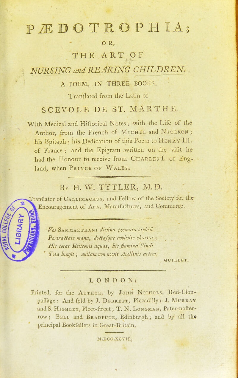PiEDOTROPHIAi O R, THE ART OF NURSING and REARING CHILDREN. A POEM, IN THREE BOOKS. Tranflated from the Latin of SCEVOLE DE ST. MARTHE. With Medical and Hiftorical Notes ; with the Life of the Author, from the French of Michel and Niceron; his Epitaph ; his Dedication of this Poem to Henry IlL of France ; and the Epigram Avritten on the vifit he had the Honour to receive from Charles L of Eng- land, when Prince of Wales. By H. W. TYTLER, M.D. ranflator of Callimachus, and Fellow of the Society for the Encouragement of Ai-ts, ManufaftureSj and Commerce. F'os Sam MARTHA Ni divina poemata crehrd Pertra^late manu, do6lafque emlmte chartas ; JTic totas Heliconis aquas, hie flumir.a 'Pindi lota haujit; nullam non novit Apollinis artem. auiLLET. LONDON: Printed, for the Author, by John NicholSj Red-Lion- paflage: And fold by J. Debrett, Piccadilly j J . Murray and S. HiGHLEY, Fleet-ftreet; T. N. Longman, Pater-nofter- row; Bell and Bradfute, Edinburgh) and by all th« principal Bookfellers in Great-Britain. M.DCCXCVII.