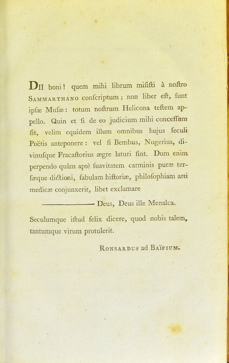 Dll boni! quern mihi librum mififti a noftro Sammarthano confcriptum ; non liber eft, funt ipfse Mufe: totutn noftrum Helicona teftem ap- pello. Quin et fi de eo judicium mihi concefliim lit, velim equidem ilium omnibus hujus feculi Poetis anteponere: vel fi Bembus, Nugerius, di- vinufque Fracaftorius segre laturi lint. Dum enim, perpendo quam apte fuavitatem carminis purse ter- foque didioni, fabulam hiftoriae, philofophiam arti medicse conjunxerit, libet exclamare — DeuSj Deus ille Menalca. Seculumque iftud felix dicere, quod nobis talem, tantumque virum protulerit. RoNSARDus ad Baifium.'