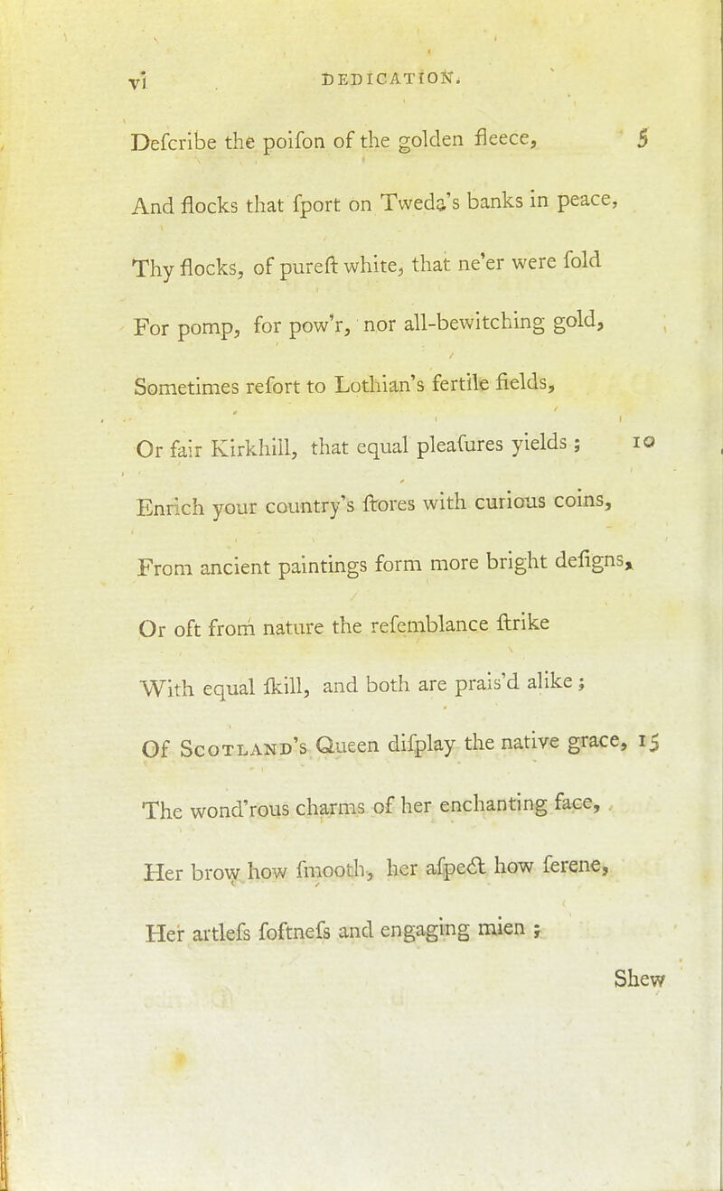 Defcribe the poifon of the golden fleece, 5 And flocks that fport on Tweda's banks in peace, Thy flocks, of pureft white, that ne'er were fold For pomp, for pow'r, nor all-bewitching gold. Sometimes refort to Lothian's fertile fields. Or fair Kirkhill, that equal pleafures yields; IQ Enrich your country's ftores with curious coins. From ancient paintings form more bright defigns„ Or oft froni nature the refemblance ftrike With equal fkill, and both are prais'd alike; Of Scotland's Queen difplay the native grace, 15 The wond'rous charms of her enchanting face. Her brow how fraooth, her afpe<Sl how ferene, Hei- artlefs foftnefs and engaging mien ; Shew
