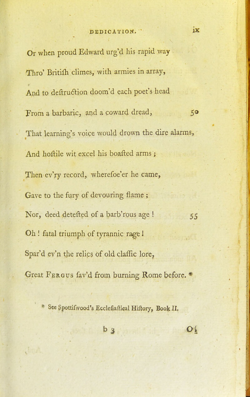 Or when proud Edward urg'd his rapid way Thro' Britilh climes, with armies in array, ■I And to deftruftion doom'd each poet's head From a barbaric, and a coward dread, 50 That learning's voice would drown the dire alarms, And hollile wit excel his boafted arms ; Then evVy record, wherefoe'er he came. Gave to the fury of devouring flame ; Nor, deed detefted of a barb'rous age ! 55 Oh ! fatal triumph of tyrannic ra^e 1 Spar'd ev'n the relip? of old claffic lore^ Great Fergus fav'd from burning Rome before. * * See Spottifwood's Ecclefiaftical Hiftory, Book II, b 3 01