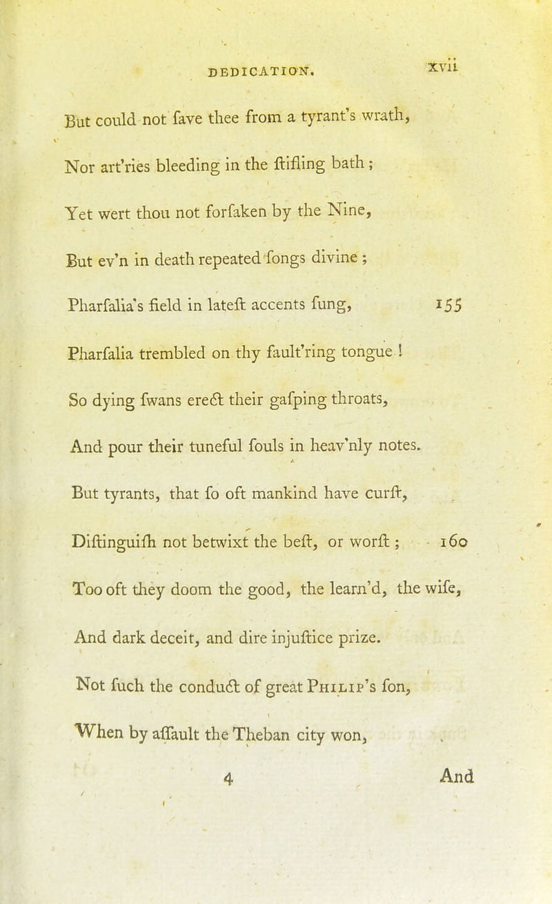 But could not fave thee from a tyrant's wrath, Nor art'ries bleeding in the ftifling bath ; Yet wert thou not forfaken by the Nine, But ev'n in death repeated fongs divine ; Pharfalia s field in lateft accents fung, 155 Pharfalia trembled on thy fault'ring tongue I So dying fwans ere6l their gafping throats. And pour their tuneful fouls in heav'nly notes. But tyrants, that fo oft mankind have curft, Diftinguifh not betwixt the beft, or worft; i6o Too oft tliey doom the good, the learn'd, the wife. And dark deceit, and dire injuftice prize. Not fuch the condu6l of great Philip's fon, When by affault the Theban city won, 4 And
