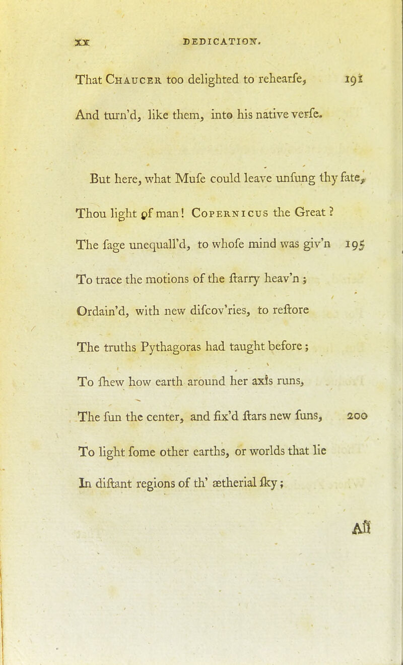 That Chaucer too delighted to rehearfe, 19i And turn'd, like them, into his native verfc. But here, what Mufe could leave unfung thy fate. Thou light man! Copernicus the Great ? The fage unequall'd, to whofe mind was giv'n 195 To trace the motions of the ftarry heav'n; Ordain'd, with new difcov'ries, to reftore The truths Pythagoras had taught before; To IKew how earth around her axis runs. The fun the center, and fix'd ftars new funs, 200 To light fome other earths, or worlds that lie In diftant regions of th' astherial £ky; Afl