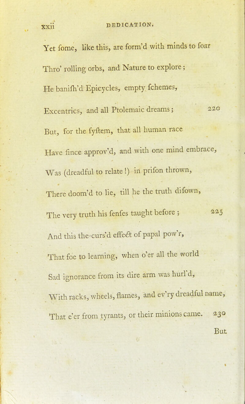 Yet fome, like this, are form'd with minds to foar Thro' rolling orbs, and Nature to explore; He banilh'd Epieycles, empty fchemes, Excentrics, and all Ptolemaic dreams; 220 But, for the fyftem, that all human race Have fmce approv'd, and with one mind embrace. Was (dreadful to relate !) in prifon thrown. There doom'd to lie, till he the truth difown, The very truth his fenfes taught before ; 2.2.5 And this the-curs'd efFea of papal pow'r. That foe to learning, when o'er all the world Sad ignorance from its dire arm was hurl'd. With racks, wheels, flames, and ev'ry dreadful name, That e'er from tyrants, or their, minions came. 230 But