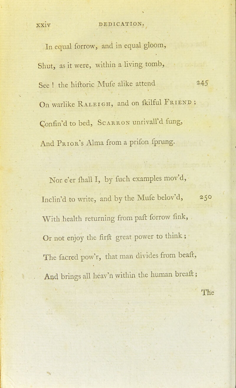 In equal forrow, and in equal gloom, Shut, as it were, within a living tomb. See ! the hiftoric Mufe alike attend 245 On warlike Raleigh, and on Ikilful Friend ; Confin'd to bed, Scarron unrivall'd fung, And Prior's Alma from a prifon fprung. Nor e'er fliall I, by iuch examples mov'd, Inclin'd to write, and by the Mufe belov'd, 250 With health returning from paft forrow fink, Or not enjoy the firft great power to think; The facred pow'r, that man divides from beaft, And brings all heav'n within the human breaft;