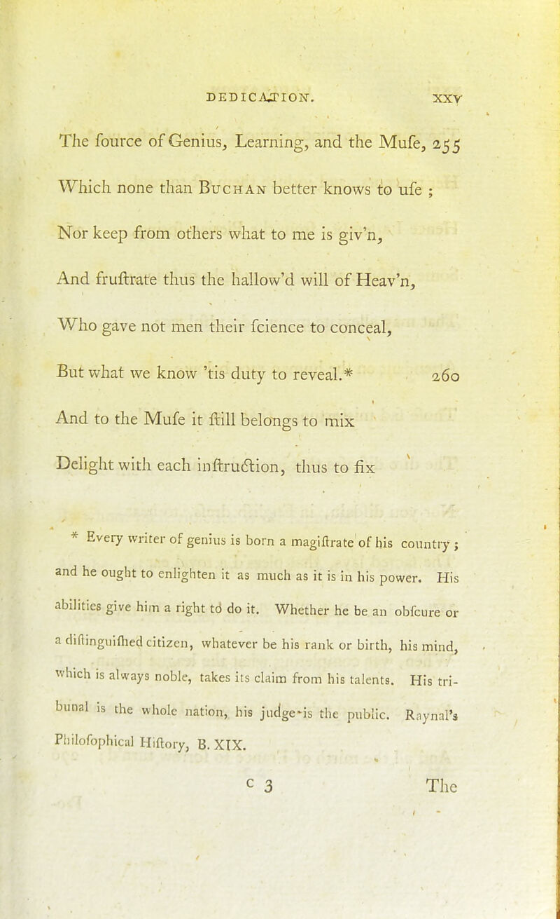 The fource of Genius^ Learning, and the Mufe, 255 Which none than Buchan better knows to ufe ; Nor keep from others what to me is giv'n. And fruftrate thus the hallow'd will of Heav'n, Who gave not men their fcience to conceal, But what we know 'tis duty to reveal,* 260 And to the Mufe it ftill belongs to mix Delight with each inftru6lion, thus to fix * Every writer of genius is born a magifti-ate of his country; and he ought to enlighten it as much as it is in his power. His abilities give him a right tb do it. Whether he be an obfcure or a diflinguiflied citizen, whatever be his rank or birth, his mind, which is always noble, takes its claim from bis talents. His tri- bunal is the whole nation, his jiidgeMs the public. Raynal's Philofophical Hiftory, B. XIX. C 3 The