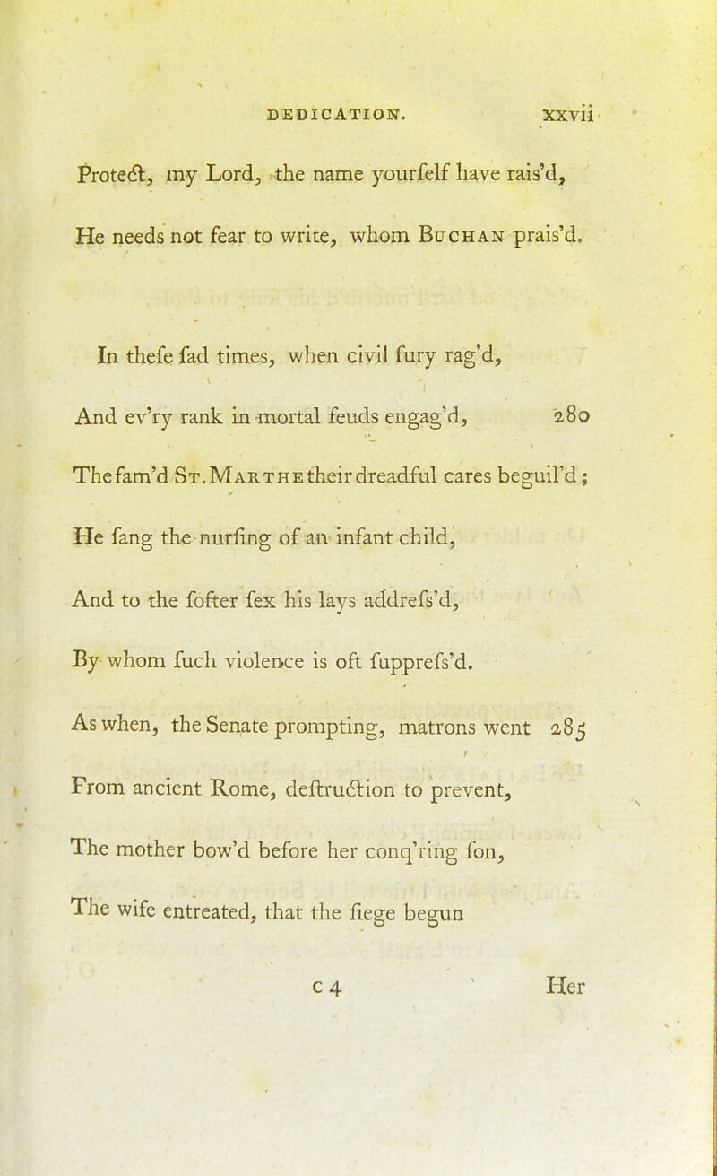 ProteA, my Lord^ :the name yourfelf have rais'd, IJe needs not fear to write, whom Buck an prais'd. In thefe fad times, when civil fury rag'd, And ev'ry rank in -mortal feuds engag'd, 280 Thefam'd St, Marthe their dreadful cares beguil'd; He fang the nurling of an infant child, And to the fofter fex his lays addrefs'd. By whom fuch violence is oft fupprefs'd. As when, the Senate prompting, matrons went 285 From ancient Rome, deflrudlion to prevent. The mother bow'd before her conq'ring fon. The wife entreated, that the fiege begun c 4 ' Her