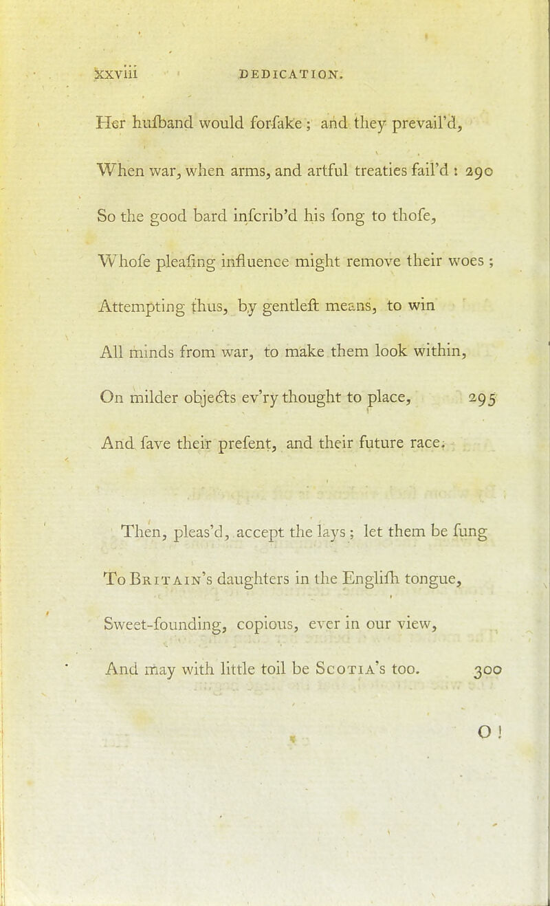 iCXVlll DEDICATION. Her hufband would forfake ; and they prevail'd. When war, when arms, and artful treaties fail'd : 290 So the good bard infcrib'd his fong to thofe, Whofe plealing influence might remove their woes ; Attempting thus, by gentleft means, to win All minds from war, to make them look within. On milder objefts ev'ry thought to place, 295 And fave their prefent, and their future race. Then, pleas'd, accept the lays ; let them be fung To Britain's daughters in the Englifh tongue. Sweet-founding, copious, ever in our view. And may with little toil be Scotia's too. 300 O !