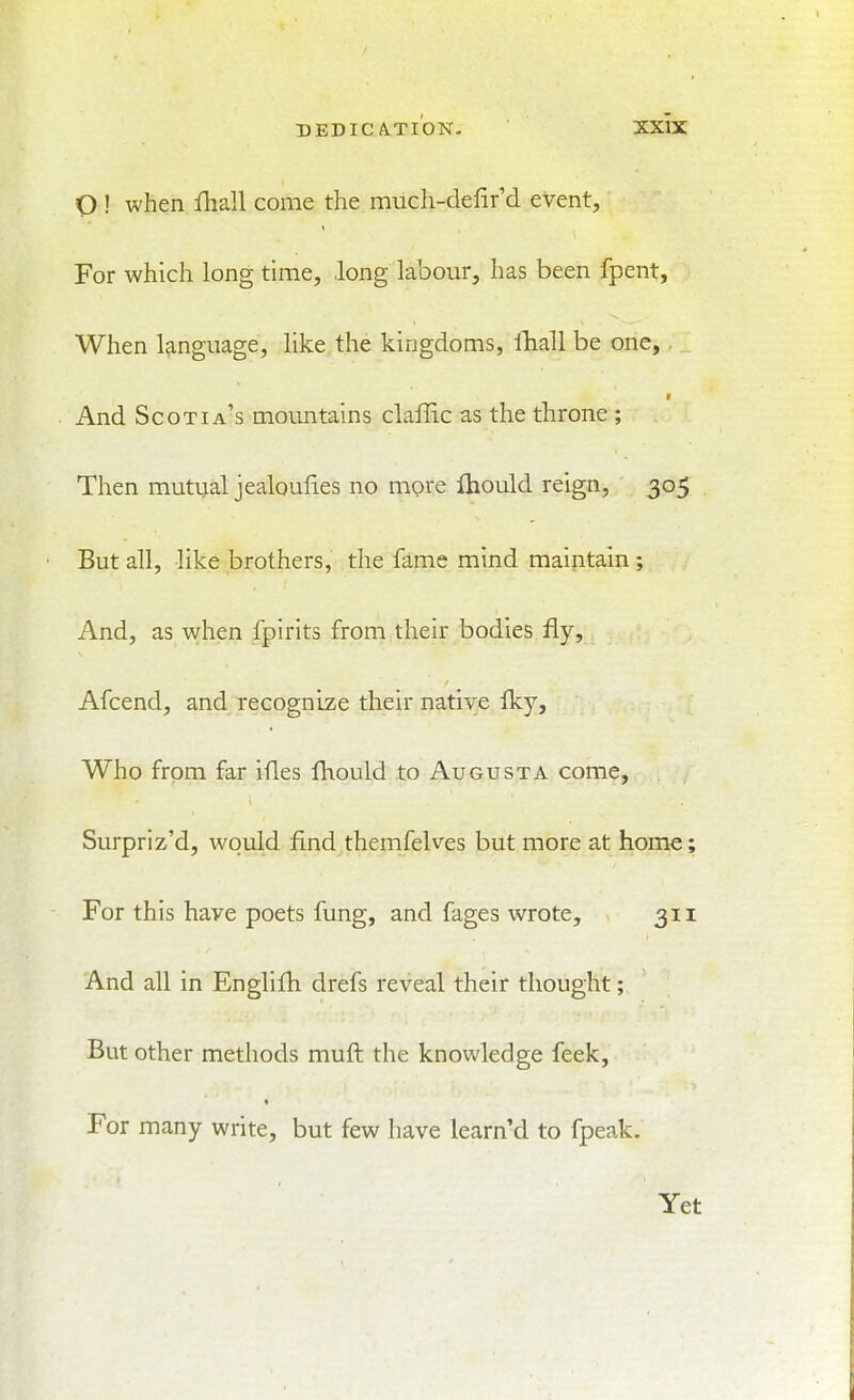 O ! when lhall come the much-defir'd event. For which long time, long labour, has been fpent, When language, like the kingdoms, iTiall be one, f And Scotia's mountains clallic as the throne ; Then mutual jealoufies no more Ihould reign, 305 But all, like brothers, the fame mind maintain; And, as when fpirits from their bodies fly, Afcend, and recognize their native fky. Who from far ifles fliould to Augusta come, Surpriz'd, would find themfelves but more at home; For this have poets fung, and fages wrote, 311 And all in Englifh drefs reveal their thought; But other methods muft the knowledge feek. For many write, but few have learn'd to fpeak. Yet