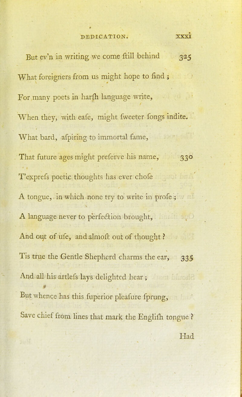 But ev'n in writing we come ftill behind 325 What foreigners from us might hope to find ; For ,many poets in harfli language write. When they, with eafe, might fweeter fongs indite- What bard, afpiring to immortal fame. That future ages might preferve his name, 330 T'exprefs poetic thoughts has ever chofe A tongue, in which none try to write in profe ; A language never to perfe6lion brought. And out of ufe, and almoft out of thought ? Tis true the Gentle Shepherd charms the ear, 335 And all his artlefs lays delighted hear; But whence has this fuperior pleafure fprung, Save chief from lines that mark the Englifh tongue ? Had