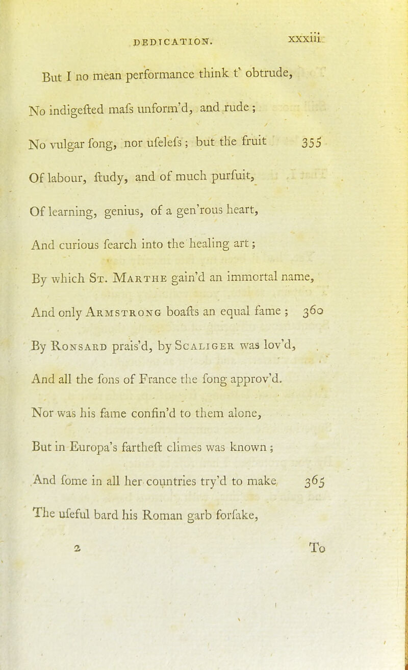 But I no mean performance think t'' obtrude, No indigefted mafs unform'd, and rude ; No vulgar fong, nor ufelefs; but tHe fruit ' 355 Of labour, ftudy, and of much purfuit. Of learning, genius, of a gen'rous heart. And curious fearch into the healing art; By which St. Marthe gain'd an immortal name. And only Armstrong boafts an equal fame ; 360 By RoNSARD prais'd, by Scaliger was lov'd. And all the fons of France the fong approv'd. Nor was his fame confin'd to them alone. But in Europa's farthefi: climes was known ; .And fome in all her countries try'd to make 365 The ufeful bard his Roman garb forfake, 2 To