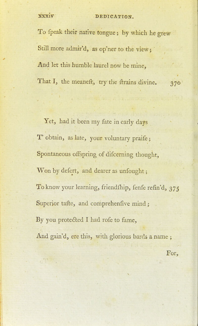 To fpeak their native tongue; by which he grew Still more admir'd^ as op'ner to the view; And let this humble laurel now be mine. That I, the meaneft, try the ftrains divine. 370 Yet, had it been my fate in early days T' obtain, as late, your voluntary praife; Spontaneous offspring of difcerning thought. Won by defert, and dearer as unfought; To know your learning, friendfhip, fenfe refin d, 375 Superior tafte, and comprehenfive mind; By you protected I had rofe to fame. And gain'd, ere this, with glorious bards a name ; For,