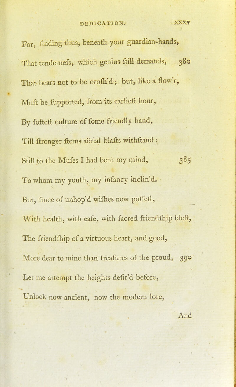 DEDICATION/ X5CXT For, finding thus, beneath your guardian-hands. That tendernefs, which genius ftill demands, 380 That bears not to be crufli'd; but, like a fiow'r. Mull be fupported, from its earlieft hour. By fofteft culture of fome friendly hand. Till ftronger ftems aerial blafts withftand ; Still to the Mufes I had bent my mind, 385 To whom my youth, my infancy inclin'd. But, lince of unhop'd wiHies now poffeft. With health, with eafe, with facred friendfliip bleft. The friendfhip of a virtuous heart, and good. More dear to mine than treafures of the proud, 390 liCt me attempt the heights delir'd before. Unlock now ancient, now the modern lore, And