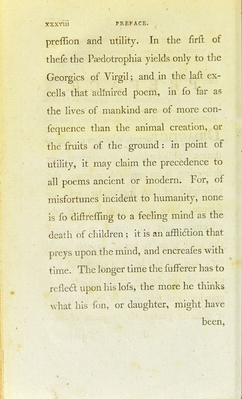 preflion and utility. In the firfl of thefe the Paedotrophia yields only to the Georgics of Virgil; and in the laft ex- cells that adinired poem, in fo far as the lives of mankind are of more con- fequence than the animal creation, or the fruits of the ground: in point of utility, it may claim the precedence to all poems ancient or niodern. For, of misfortunes incident to humanity, none is fo diftreffing to a feeling mind as the death of children ; it is an affli6lion that preys upon the mind, and encreafes with time. The longer time the fufferer has to refie6l upon his lofs, the more he thinks what his fon, or daughter, might have been.