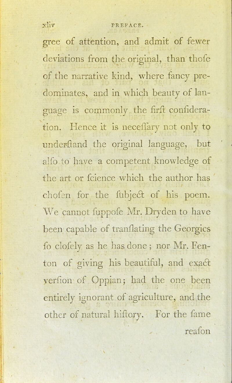 >:liv PREFACE. gree of attention, and admit of fewer deviations from the original, than thofe of the narrative kind, where fancy pre- dominates, and in which beauty of lan- guage is commonly the firft confidera- tion. Hence it is necefTary not only to underfland the original language, but alfo to Jiave a competent know^ledge of the art or fcience which the author has chofen for the fabje61: of his poem. We cannot fuppofe Mr. Dry den to have been capable of tranflating the Georgics fo clofely as he has done ; nor Mr. Fen- ton of giving his beautiful, and exa(?t yerfion of Oppjan; had the one been entirely ignorant of agriculture, and the other of natural hiflory. For the fame reafon \