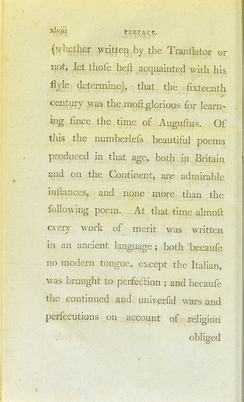 {whether writjten bj the Traiiiktor or not, let thofe beft acquainted with his %le determine), that the fixteenth century was the moll glorious for learn^ ing fmce the time of Auguftus. Of this the numberlefs beautiful poems produced in that age, both in Britain j and on the Continent, are admirable inftances, and none mbre than the ' following poem., At that time almofl ' evay work of merit was written in an ancient language ; both 'becaufe no modern tongue, except the Itahan, was brought to perfection ; and becaufe the continued and uniyerfal wars and perfecutions on account of religion obliged