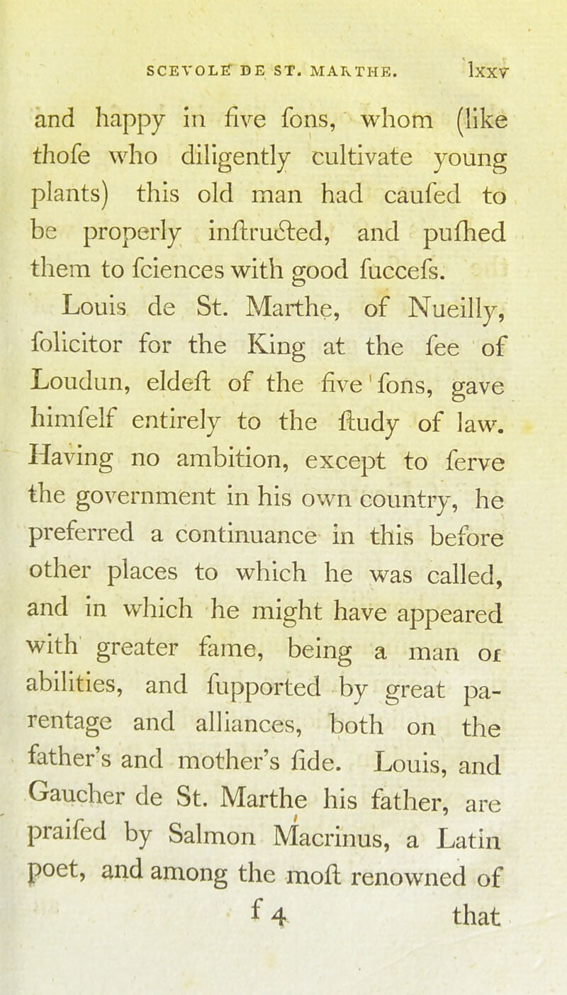 and happy m five fons, whom (like thofe who diligently cultivate young plants) this old man had caufed to be properly inflru^led, and pufhed them to fciences with good fuccefs. Louis de St. Marthe, of Nueilly, folicitor for the King at the fee of Loudun, eldeft of the five'fons, gave himfelf entirely to the fludy of law. Having no ambition, except to ferve the government in his own country, he preferred a continuance in this before other places to which he was called, and in which he might have appeared with greater fame, being a man of abilities, and fupported by great pa- rentage and alliances, both on the father's and mother's fide. Louis, and Gaucher de St. Marthe his father, are praifed by Salmon Macrinus, a Latin poet, and among the mofl renowned of f4 that