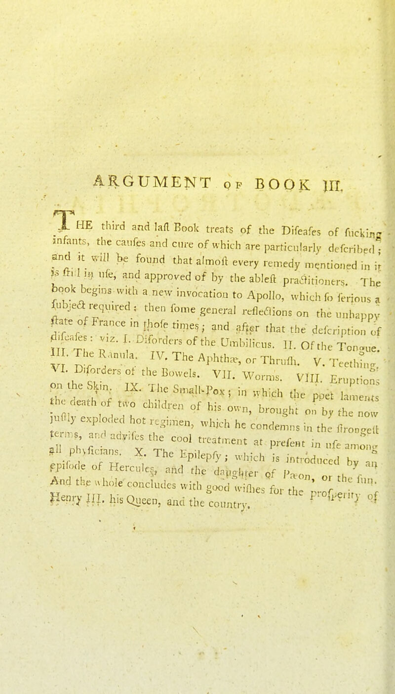 ARGUMENT qp BOOK UL The third and lafl Book treats of the Difeafes of fiickin infants, the caiifes and cure of which are particularly defcriberh and ,t ^iU he found that afmoft every remedy mentioned in m uk, and approved of by the ableft praaitioners. The book begms. with a new invocatioa to Apollo, which fo ferions a ^ibjea requu-ed ; then feme general relle6iions on the unhappy ^ate.f France in tl.o<e tinges; and ,f^,r that the defcription of m t? r* O^^'- Tongue. 1 LTheRanula. IV. The Aphth., or Thrum. V. Teethh,.. ^ I. aforders ot the Bowels. V]I. Worms. VIII Eruntion - .^eSkin. IX. TheS^alNPo,. i„ ..hich the poef « death of two children of his own, brought on ^ ^^ ^uflly exploded hot regi..en, which he conden.ns in the 7,1 I en., and ady.es the cool treatn-.ent at prefect in nfe an : .11 P ^ficra,.. X. The Epilepfy; which is introduced b  n Fpilod, of Hercules, and the dnpol^ter of P^on , ' A.d th. .hole concludes with goo ^Xsl ^ Z Jienry ill. hi. Queen, and the country