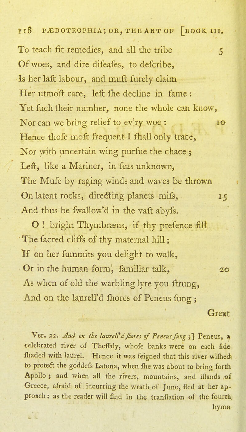 To teach fit remedies, and all the tribe 5 Of woes, and dire difeafes, to defcribe, Is her laft labour, and muft: furely claim Her utmoft care, left Ihe decline in fame : Yet fuch their number, none the whole can know. Nor can we bring relief to ev'ry woe : 10 Hence thofe moft frequent I fhall only trace. Nor with uncertain wing purfue the chace ; Left, like a Mariner, in feas unknown, The Mufe by raging winds and waves be thrown On latent rocks, directing planets mifs, 15 And thus be fwallow'd in the vaft abyfs. O I bright Thymbrseus, if thy prefence fill The facred cliffs of thy maternal hill; If on her fummits you delight to walk. Or in the human form!, familiar talk, 20 As when of old the warbling lyre you ftrung. And on the laurell'd fhores of Peneus fung ; Great Ver. 22. And on the laurell'd Jfiores of Peneus fang j] Peneus, » celebrated river of ThelTaly, whofe banks were on each fide lliaded with laurel. Hence it was feigned that this river wiflied- to proteft the goddefs Latona, when llie was about to bring forth Apollo J and when all the rivers, mountains, and iflands ,of Greece, afraid of incurring the wrath of Juno, fled at her ap- proach: as the reader will find in tht; tranflation of the fourth, hymn