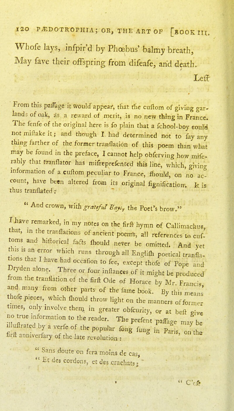 Whofe lays, infpi'r'd by Phoebus' balmy breath, May fave their offspring from difeafe, and death. Leff From this pafTage it would appeal, tliat die ciiftom of giving gar- lands of oak, jts a reward of merit, is no new thing in France. The fenfe of the original here is fo plain that a fchool-boy eouYd not miflake it; and though I. had determined not to fay any thing farther of the former tranflation of this poem than what may be found in the preface, I cannot help obferving how mife- rably that f?anflator has mifreprefertfed this line, which, giving information of a cuftom peculiar to France, fiiould, on no act count, have been altered from its original fignificationv It is thus tranflated f And crown, with gratg/ur B^js,. the Poet's brow. I have remarked, in my notes on the firft hymn of Callimachus, that, m the tranflations of ancient poem^ all references to cuf- toms and hiftorical has Ihould never be omitted. And yet this IS an error which runs through all Eng-lilh poetical tranfla- ^ons that I have had occafion to fee, except thofe of Pope and Dryden alone. Three or four inftances of it might be produced from the tranflation of the firft Ode of Horace by Mr Francis and many from other parts of the fame book. By this means' thofe pieces, which fliould throw light on the manners of former tunes, only involve then^ in greater obfcurity, or at beft give no true information to the reader. The prefent paffage may be dluflratedbyaverfeof thepopul^r fong fu„g p^, o„ thi firll anniverfary of the late revolution : Sans doute on fera moins de cas, Jit dc8 cordons, et des crachats; '
