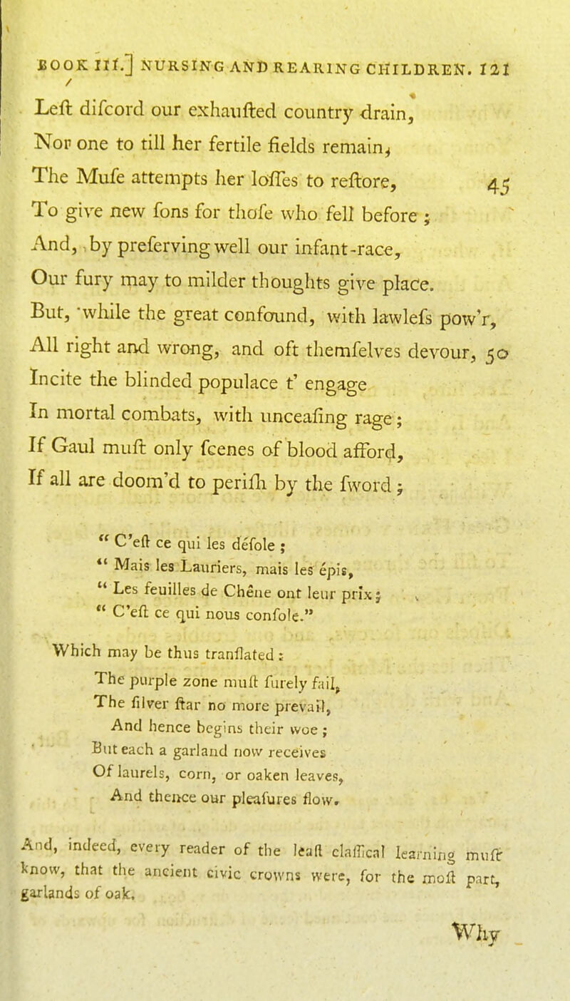 Left difcord our exhaiifted country drain. Nop one to till her fertile fields remain^ The Mufe attempts her lofles to reftore, 45 To give new fons for thofe who fell before j And, ,by prefervingwell our infant-race. Our fury may to milder thoughts give place. But, -while the great confound, with lawlefs powV, All right and wrong, and oft themfelves devour, 50 Incite the blinded populace t' engage In mortal combats, with unceafing rage; If Gaul muft only fcenes of blood afford. If all are doom'd to perifli by the fword;  C'eft ce qui les defole ; *' Mais les Lauriers, mais les epis,  Les feuilles de Chene ont leur prixj  C'eft ce qui nous confole. Which may be thus tranflated ; The purple zone mull: finely fail, The filver ftar no more prevail, And hence begins their woe; But each a garland now receives Of laurels, corn, or oaken leaves, And theiice our pleafures flow. And, indeed, every reader of the lead clalllcal learning muft know, that the ancient civic crowns were, for the mofl part, garlands of oak. Why