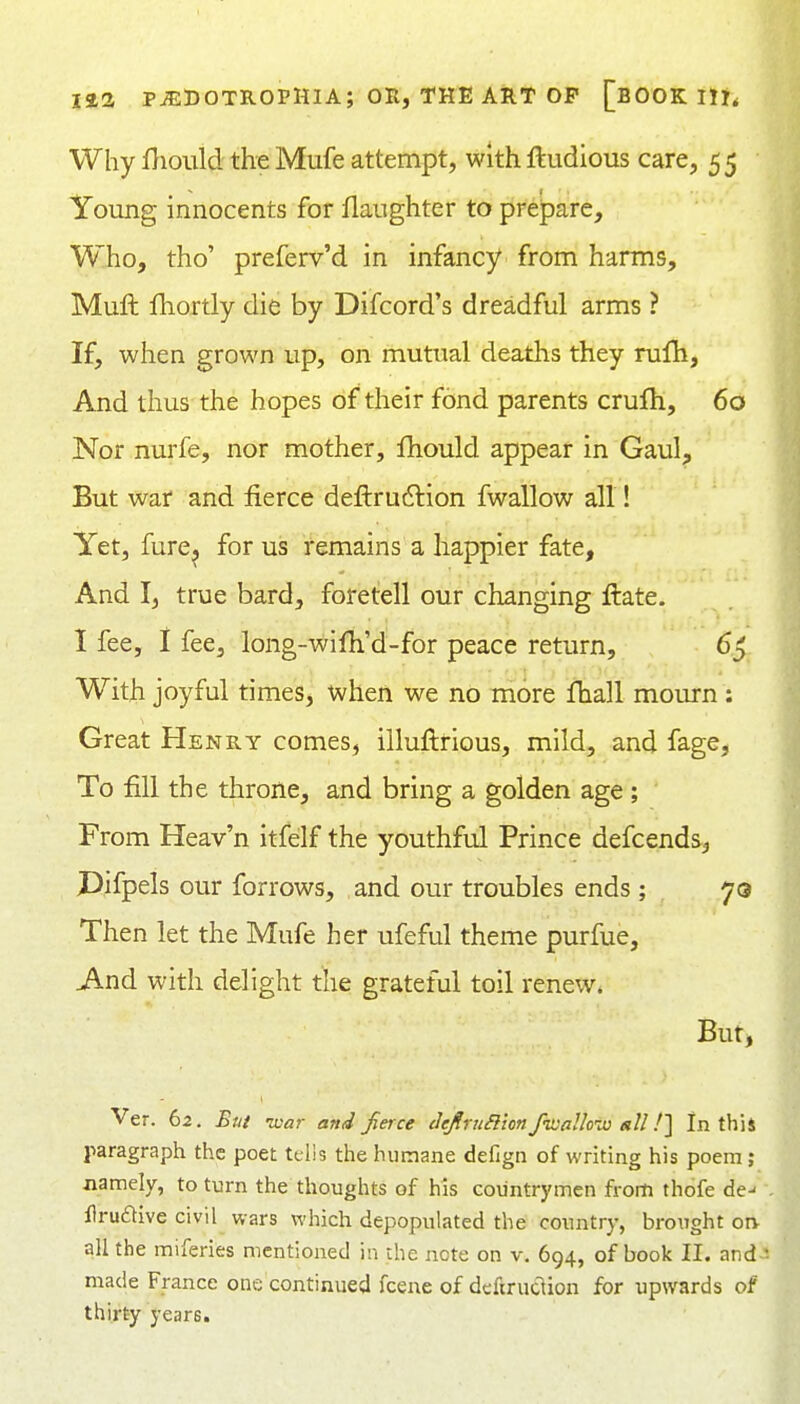 Why Diould the Mufe attempt, with ftudious care, 5 5 Young innocents for flaughter to prepare. Who, tho' preferv'd in infancy from harms, Muft fhortly die by Difcord's dreadful arms ? If, when grown up, on mutual deaths they rufh, And thus the hopes of their fond parents crufh, 60 Nor nurfe, nor mother, Ihould appear in Gaul, But war and fierce deflruftion fwallow all! Yet, fure, for us remains a happier fate, And I, true bard, foretell our changing ftate. I fee, I fee, long-wifh'd-for peace return, 6j With joyful times, when we no more fhall mourn : Great Henry comes, illuftrious, mild, and fage. To fill the throne, and bring a golden age ; From Heav'n itfelf the youthful Prince defcends^ Pifpels our forrows, and our troubles ends; 70 Then let the Mufe her ufeful theme purfue. And with delight the grateful toil renew. But, Ver. 62. But ■war and fieice defiruBion fwalloiu all !^ In this paragraph the poet tclis the humane defign of writing his poem ; jiamely, to turn the thoughts of his countrymen from thofe de- Urudive civil wars which depopulated the country, brought on all the miferies mentioned in the note on v. 694, of book II. and ■ made France one'continued fcene of defiruclion for upwards of thirty years.