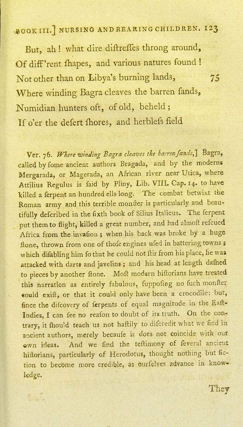 But, ah ! vvliat dire dlftrelTes throng around. Of difF'rent lhapes, and various natures found ! Not other than on Libya's burning lands, 75 Where winding Bagra cleaves the barren fands, Numidian hunters oft, of old, beheld; If o'er the defert Ihores, and herblefs field Ver. 76. JVhere tOniding Bagra cleaves the barrenfantis,] Sagfa, called by fome ancient authors Bragada, and by the nnoderns Mergarada, or Magerada, an African river near Utica, where Attilius Regulus is faid by Pliny, Lib. VIII. Cap. 14. to have filled a ferpent an hundred ells long. The combat betwixt the Roman army and this terrible monfter is particularly and beau- tifully defcribed in the fixth book of Silius Italicus. The ferpent put them to flight, killed a great number, and had almoft refcued Africa from the invafion ; when his back was broke by a huge ilone, thrown from one of thofe engines ufed in battering towns; which difabling him fo that he could not ftir from his place, he was attacked with darta and javelins ; and his head at length daflied to pieces by another ftone. Moft modern hiftorians have treated this narration as entirely fabulous, fuppofing no fuch monfter «ould exift, or that it could only have been a crocodile: bur, fince the difcovery of ferpents of equal magnitude in the Eaft- Indies, I can fee no reafon to doubt of its truth. On the con- trary, it fliould teach us not haftily to difcredit what we find in ancient authors, merely becaufe it does not coincide with our own ideas. And we find the teftimony of feveral ancient hillorians, particularly of Herodotus, thought nothing but fic- tion to become more credible, as ourfelves advance in know- ledge. They