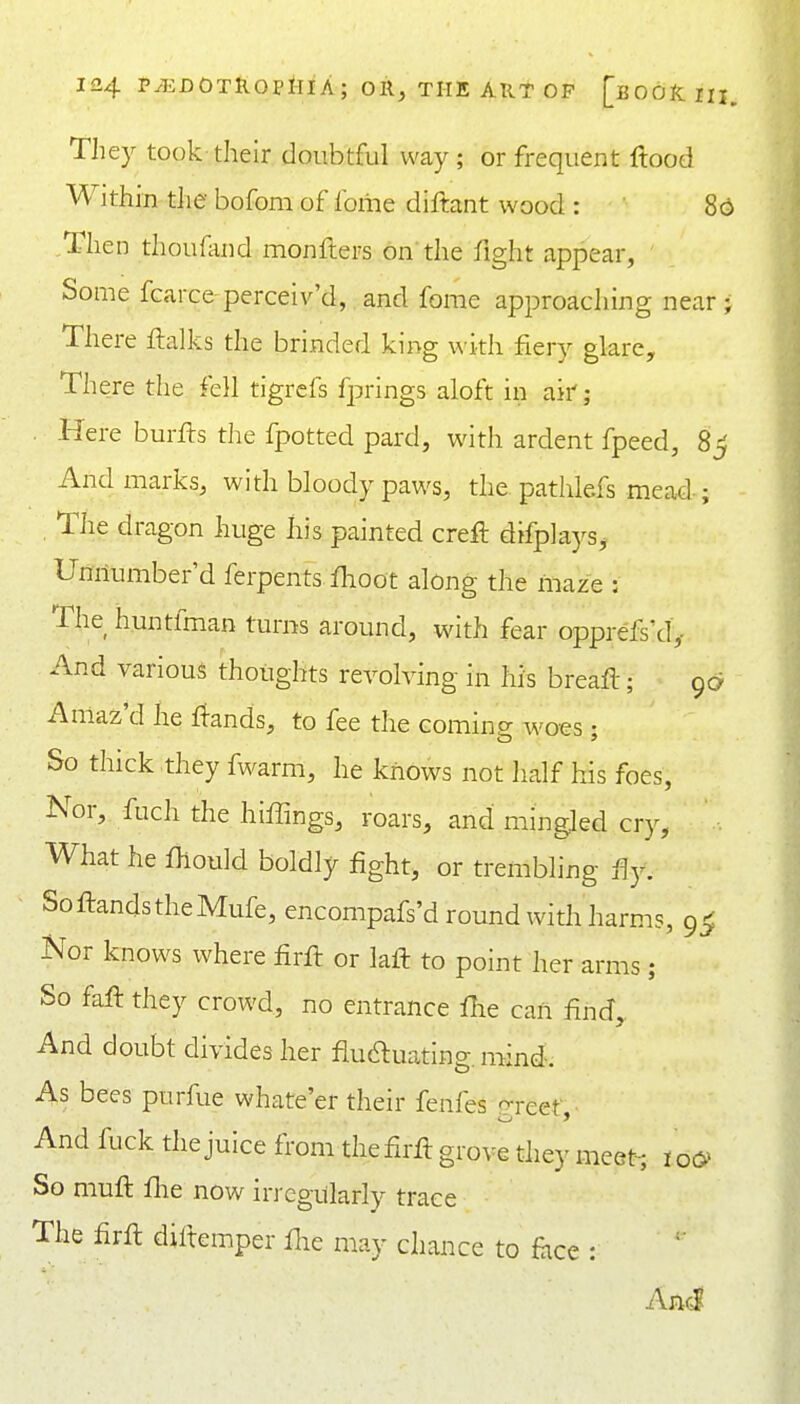 They took their doubtful way; or frequent ftood Within the bofom of forne diftant wood : 8 ,Then thoufand monflers on the fight appear, Some fcarce-perceiv'd,.and fome approaching near There ftalks the brinded king with fiery glare. There the fell tigrcfs fprings aloft in ak; Here burfts the fpotted pard, with ardent fpeed, 8 And marks, with bloody paws, the pathlefs mead-; , The dragon huge his painted crell difplays, Umiumber'd ferpents flioot along the maze : The huntfman turns around, ivith fear opprefs'd',- And various thoughts revolving in his breafl; 9c Amaz'd he ^^:ands, to fee the Gomine; woes • So thick they fwarm, he knows not half his foes, Nor, fuch the hiffings, roars, and mingled cry, What he fhould boldly fight, or trembling fiy. SoftandstheMufe, encompafs'd round with harms, 9^ Kor knows where firft or laft to point her arms ; So fafl they crowd, no entrance flie can find,. And doubt divides her fiudluating. mind. As bees purfue whate'er their fenfes p-reet And fuck the juice from the firfl grove they imet-; io& So muft fhe now irregularly trace The firft dillemper Hie may chance to face : And