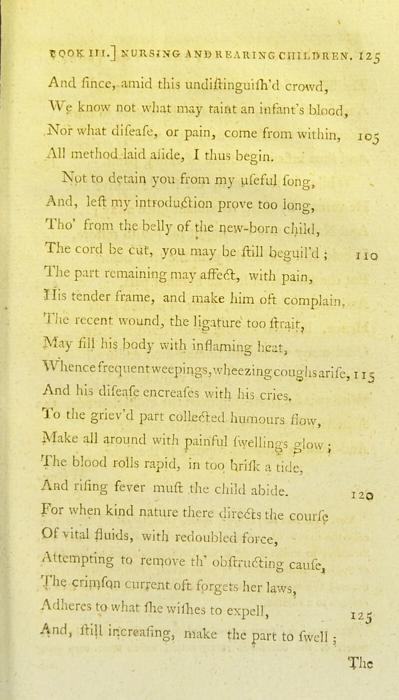 And fince,-.amid this undiftinguilli'd crowd, We know not what may taint an infant's blood, ,Nor what difeafe, or pain, come from within, 105 All method-laid aiide, I thus beein. Nut to detain you from my vifefuj fong. And, left my introdu.dlion prove too long, Tho' from the belly of the ^ew-born child. The cord be cut, you may be ftill beguil'd ; hq The part remaining may afFeft, with pain, liis tender frame, and make him oft complain. TJie recent wound, the ligature too ftrait^ May fill his body with inflaming heat, Whencefrequentweepings,wheezingcoughsarife 11- And his difeafe encreafes with his cries. To the griev'd part colledled humours flow. Make all around with painful fwellings glow; The blood rolls rapid, in too hrifk a tide, And rifmg fever muft the child abide. For when kind nature there dire^sthe courfe Of vital fluids, with redoubled force. Attempting to ren^ove th' obftrucaing caufe. The crimfqn current oft forgets her laws, Adlieres to what flie wiflies to expel!, And, fti|l increafmg, make the part to fwell;