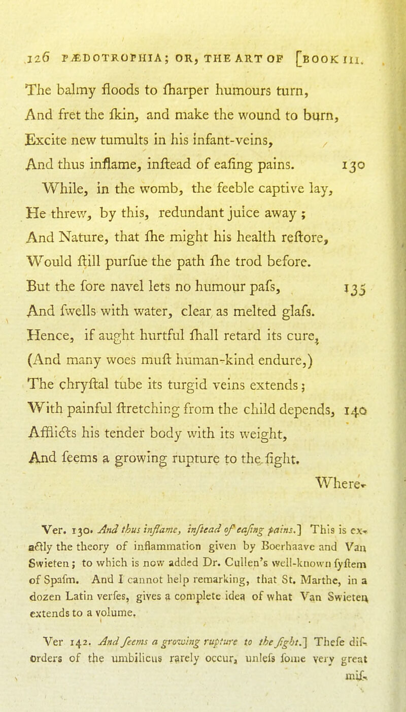The balmy floods to fharper humours turn, And fret the lldn, and make the wound to burn. Excite new tumults in his infant-veins, ^ And thus inflame, inftead of eaflng pains. 130 While, in the womb, the feeble captive lay. He threv/, by this, redundant juice away ; And Nature, that flie might his health rqftore. Would flill purfue the path flie trod before. But the fore navel lets no humour pafs, 135 And fwells with water, clear, as melted glafs. Hence, if aught hurtful fliall retard its cure^ (And many \voes muft human^kind endure,) The chryftal tube its turgid veins extends 5 With painful fl:retching from the child depends, 140 Aflii6ts his tender body with its weight. And feems a growing rupture to the,fight. Where»- Ver. 130. And thus inflame, inftead of eajlng farns,] This is ex- actly the theory of inflammation given by Boerhaave and Van Swietenj to which is now added Dr. Cullen's well-known fyftem of Spafm. And I cannot help remarking, that St. Marthc, in a dozen Latin verfes, gives a complete ideg of what Van Swieten extends to a volume, Ver 142. And feems a gro'-xing rupture to the fgbt.'] Thefe dif- orders of the umbilicus rarely occura unlefs fome very great