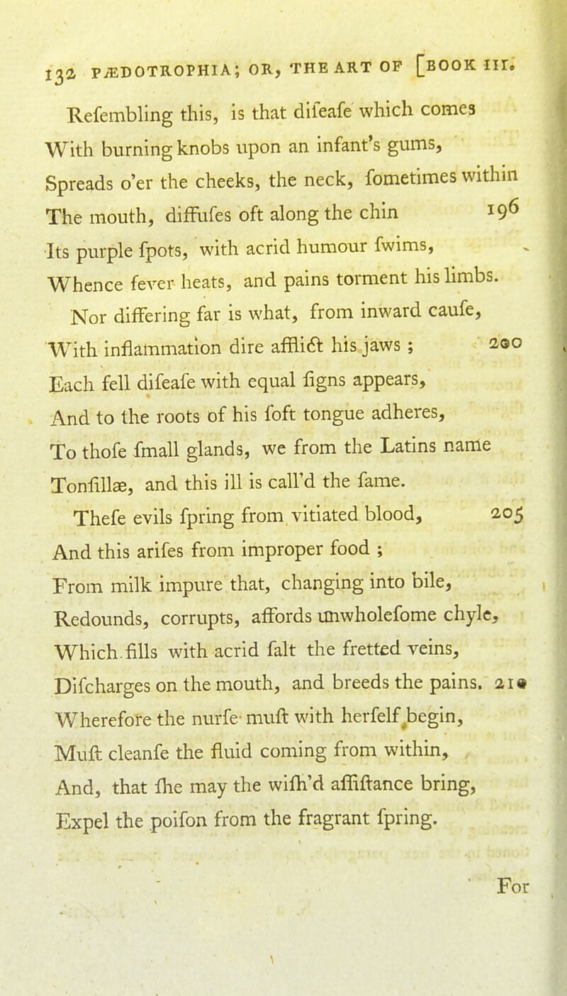 Refembling this, is that dileafe which comes With burning knobs upon an infant's gums, Spreads o'er the cheeks, the neck, fometimes within The mouth, difFufes oft along the chin 19^ •Its purple fpots, with acrid humour fwims, Whence fever heats, and pains torment his limbs. Nor differing far is what, from inward caufe. With inflammation dire afflift his jaws ; 2.00 Each fell difeafe with equal flgns appears. And to the roots of his foft tongue adheres. To thofe fmall glands, we from the Latins name Tonfillse, and this ill is call'd the fame. Thefe evils fpring from vitiated blood, 2,05 And this arifes from improper food ; From milk impure that, changing into bile. Redounds, corrupts, affords unwholefome chyle. Which.fills with acrid fait the fretted veins, Difcharges on the mouth, and breeds the pains. 2i» Wherefore the nurfe' mufl with herfelf ^begin, Muil cleanfe the fluid coming from within. And, that fhe may the wifli'd afliftance bring. Expel the poifon from the fragrant fpring. • For