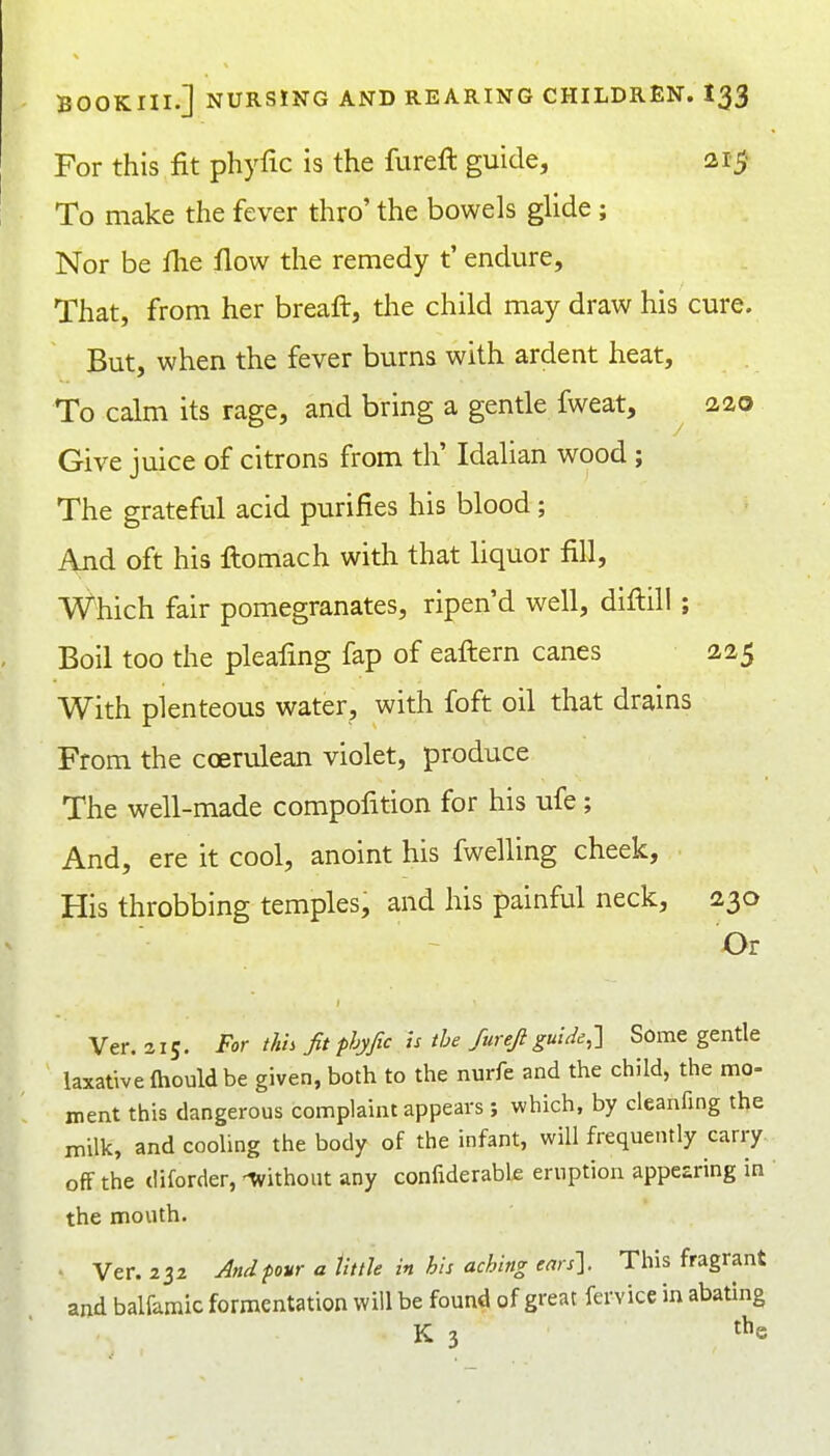 For this fit phyfic is the fureft guide, 21$ To make the fever thro' the bowels glide ; Nor be fhe flow the remedy t' endure. That, from her breaft, the child may draw his cure. But, when the fever burns with ardent heat. To calm its rage, and bring a gentle fweat, aao Give juice of citrons from th' Idalian wood ; The grateful acid purifies his blood; And oft his ftomach with that liquor fill, Which fair pomegranates, ripen'd well, diftill; Boil too the pleafing fap of eaftern canes 225 With plenteous water, with foft oil that drains From the ccerulean violet, produce The well-made compofition for his ufe; And, ere it cool, anoint his fwelling cheek. His throbbing temples, and his painful neck, 230 Or Ver. a 15. For this fit phyfic h the furefi guide,1 Some gentle laxative ftiould be given, both to the nurfe and the child, the mo- ment this dangerous complaint appears; which, by cleanfing the milk, and cooling the body of the infant, will frequently carry off the diforder, -without any confiderable eruption appearing in the mouth. • Ver. 232 And pour a UttU in his aching ears']. This fragrant and balfaraic fermentation will be found of great fervice in abating K 3 t^e
